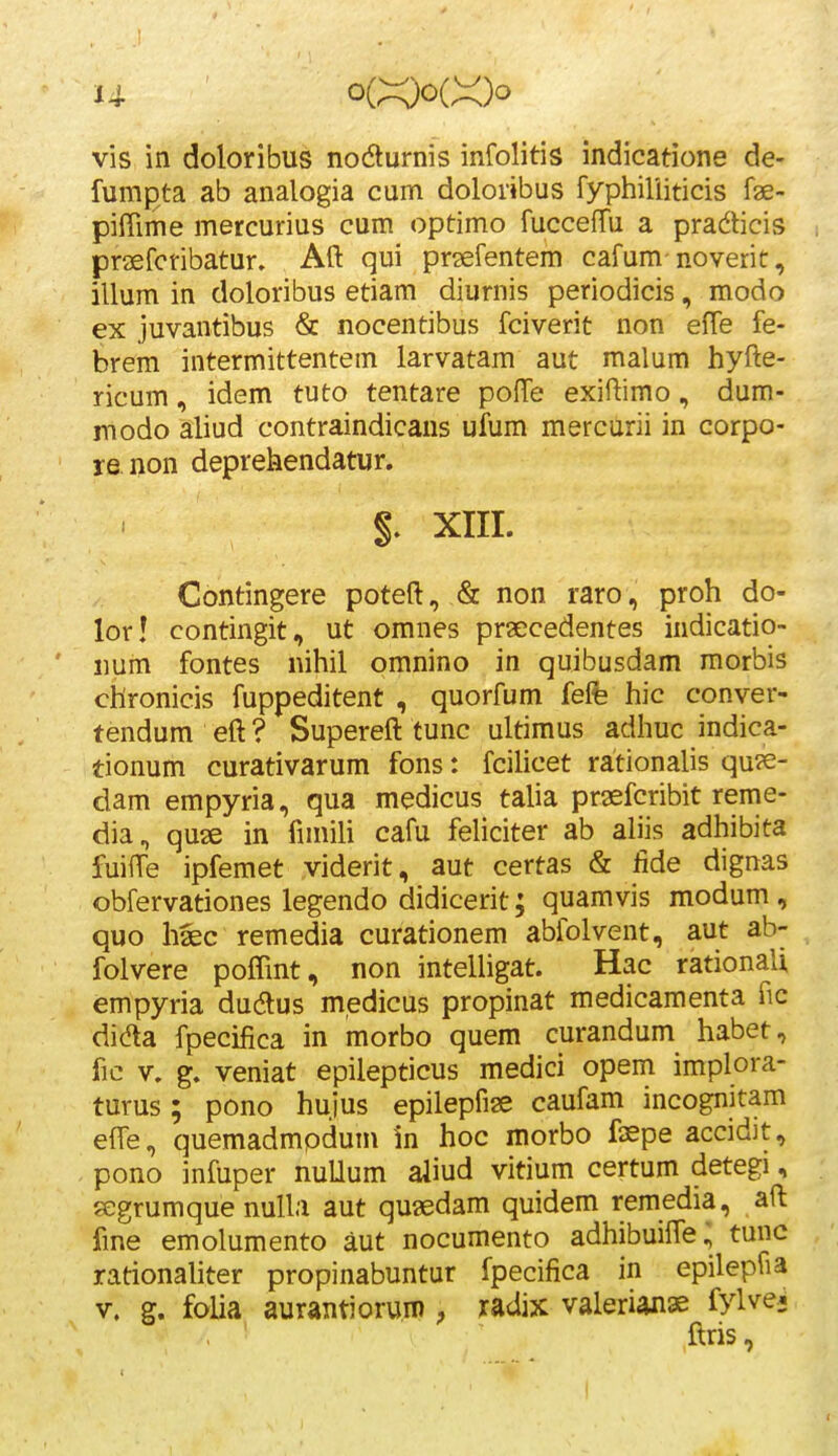 U ' o(X)o(X)o vis in doloribus nodturnis infolitis indicatione de- fumpta ab analogia cum doloribus fyphiliiticis fae- pifiime mercurius cum optimo fucceffu a pradticis i praefcribatur. Aft qui pr^efentem cafum noverit, illum in doloribus etiam diurnis periodicis, modo ex juvantibus & nocentibus fciverit non effe fe- brem intermittentein larvatam aut malum hyfte- ricum, idem tuto tentare pofTe exiftimo, dum- modo aliud contraindicaus ufum mercurii in corpo- re non deprehendatur. §. XIII. Contingere poteft, & non raro, proh do- lor! contingit, ut omnes praecedentes indicatio- iium fontes nihil omnino in quibusdam morbis chronicis fuppeditent , quorfum felfe hic conver- tendum eft ? Supereft tunc ultimus adhuc indica- tionum curativarum fons: fcilicet rationalis qu?e- dam empyria, qua medicus talia praefcribit reme- dia, quse in fimili cafu feliciter ab aliis adhibita fuifTe ipfemet viderit, aut certas & lide dignas obfervationes legendo didicerit; quamvis modum, quo haec remedia curationem abfolvent, aut ab- folvere poffint, non intelligat. Hac rationali empyria dudus medicus propinat medicamenta fic didta fpecifica in morbo quem curandum habet, fic V. g. veniat epilepticus medici opem implora- turus; pono hujus epilepfiae caufam incognitam effe, quemadmpdum in hoc morbo fisspe accidjt, pono infuper nuUum aliud vitium certum detegi, ?egrumque nulla aut quaedam quidem remedia, aft fme emolumento aut nocumento adhibuifte; tunc rationaliter propinabuntur fpecifica in epilepfia V. g. folia aurantioruro, radix valerianae fylvei 1