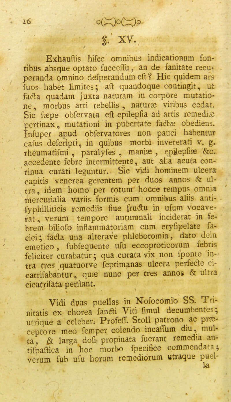 $: XV. Exhauftis Jiifce omnibus indicationum fon- tibus absque optato fuccefTu, an de fanitate recu* - peranda omnino defperandam eft ? Hic quidem ars fuos habet hmites; aft quandoque contingit, ut fac^a quadam juxta naturam in corpore mutatio- ne, morbus arti tebelhs , naturae viribus cedat. Sic fsepe obfervata eft epilepfia ad artis remediae pertinax, mutationi in pubertate fadl« obediens. Infuper apud obfervatores non pauci habentur cafus defcripti, in quibus morbi inveterati v. g. rh^umatifmi , paralyfes , manise , epiiepfiae &g. accedente febre intermittente, aut alia acuta con- tinua curati leguntur. Sic vidi hominem ulcera capitis venerea gerentem per duos annos & ul- tra, idem homo per totum hocce tempus omnia mercuriaha variis formis cum omnibus ahis anti- fyphiUiticis remediis fme frudtu in ufum vocave- rat, verum tempore auturanaU inciderat in fe- brem bihofo inflapmatoriam cum eryfipelate fa- ciei; fada una alterave phlebotomia, dato dein emetico, fubfequente ufu eccoproticorum febris feUciter curabatur; qua curata vix non fponte in- tra tres quatuorve feptimanas ulcera perfede ci- catrifabantur, quse nunc per tres anno* & uUra cicatrifafa perftant. Vidi dyas puellas in Nofocomio SS. Tri- nitatis ex chorea fanai Viti fimul decumbentes; utrique a celeber. Profeff. Stoll patrono ac pr?e- ceptore meo femper colendo incaffum diu, mul- ta, ^ larga dofi propinata fuerant remodia an- tifpaftica in hoc morbo fpecifice commendatav v^rum fub ufu horum remediorum utraque puel-