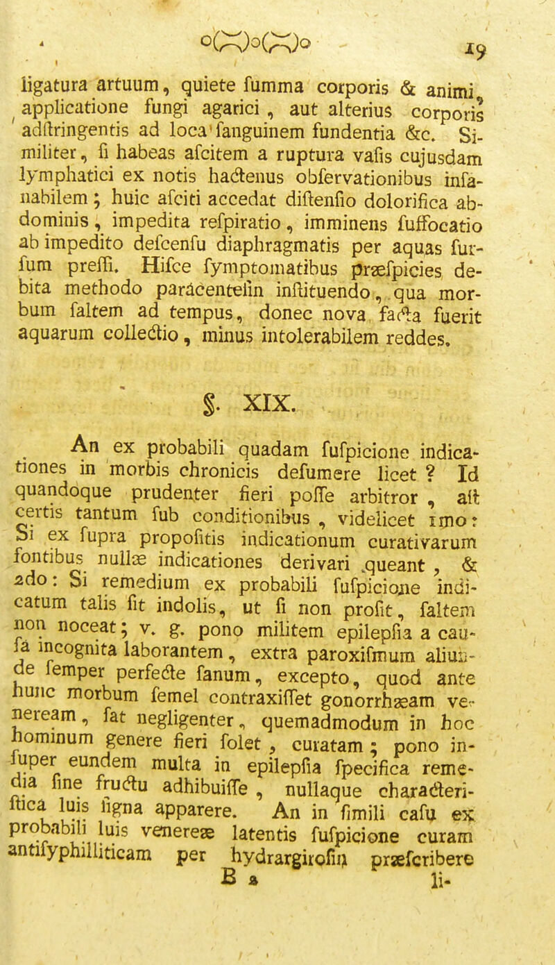 ligatura artuum, quiete fumma corporis & animi ^ applicatione fungi agarici , aut alterius corporis adftringentis ad loca^fanguinem fundentia &c. Si- militer, fi habeas afcitem a ruptura vafis cujusdam lymphatici ex notis hadlenus obfervationibus infa- nabilem ; huic afciti accedat diftenfio dolorifica ab- dominis , impedita refpiratio , imminens fuffocatio ab impedito defcenfu diaphragmatis per aquas fur- fura preffi. Hifce fymptomatibus praefpicies de- bita methodo pariicentefm inftituendo, qua mor- bum faltem ad tempus, donec nova fac^a fuerit aquarum coUedio, minus intolerabilem reddes. §. XIX. An ex probabili quadam fufpicione indica- tiones in morbis chronicis defumere licet ? Id quandoque pruden.ter fieri poITe arbitror ^ ail certis tantum fub conditionibus , videlicet imor bi ex fupra propofitis indicationum curativarum fontibus nuiliE indicationes derivari .queant , & 2do: Si remedium ex probabili fufpiciojie indi- catum tahs fit indohs, ut fi non profit, faltem non noceat; v. g. pono mihtem epilepfia a cau- la incogmta laborantem , extra paroxifmura aliuii- de lemper perfede fanum, excepto, quod ante liunc morbum femel contraxifTet gonorrhaeam ve- neream, fat negligenter, quemadmodum in hoc hommum genere fieri folet , curatam; pono in- luper eundem multa in epilepfia fpecifica reme- dia fme frucftu adhibuiffe , nullaque charaderi- Itica luis iigna apparere. An in fimili cafu ex probabib luis venereae latentis fufpicione curam antiiyphiihticam per hydrargirofi^ prjiEfcribere B z li-