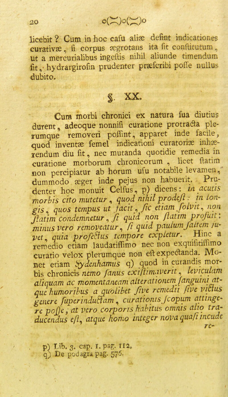 licebit ? Cum in hoc cafu alise defmt indicationes curativse, fi corpus segrotans ita lit conrtitutum, m a mercurialibus ingeftis nihil aliunde timendum lit,-hydrargirofm prudenter praefcribi poffe nullus dubito. §. XX. Cum morbi chronici ex natura fua diutius durent, adeoque nonnifi curatione protradta ple- rumque removeri poffint, apparet inde facile, quod inventae femel indicationi curatoriae inhse- lendum diu fit, nec mutanda quotidie remedia in curatione morborum chronicorum , licet ftatim non percipiatur ab horum ufu notabile levamen dummodo aeger inde pejus non habuerit. ; Pru- denter hoc monuit Celfus, p) dicens: m acutis morhis cko muUtur, quod nihil prodeji: m Lon- gis^ quos tempus ut facit./ic etiam/olvit, non natim condemnetur ^ Ji quid non ftatim profuit: minus vero removeatur^ /z quid paulumJaLtcm ju- vet^ quia profe&us tmpore expletur. Hmc a rem^edio etiam laudatiflimo nec non exqtrifmffimo curatio velox plerumque non eft expedlanda. Mo- net etiam bydenhamus q) quod in curandis mor- bis chronicis nemo fanus exiflimaverit ^ leviculam afiquam ac momentaneam alterationem /angumiat' quehumorihus a quoLihet five rcmcdii five vittus lenere fuperinduBam, curationisjcopum attinge' re poJJCf at vero corporis hahitas omnis aliq tra- ducendus efi. atque homo integer nova quafi incude p) I.ib, 3. cap. r. psg;. q) De podagra pag. 576.