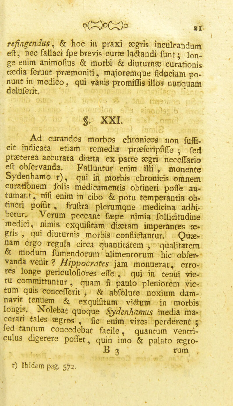 refingendus^ & hoc in praxi aegris inculcandum etl, nec fallaci fpe brevis curae laSandi funt; lon- ge enim animofius & morbi & diuturnae curationis tsedia ferunt praemoniti, majoremque fiduciam po- nunt in medico, qui vanis proraiffis illos nunquara deluferit* §. XXL Ad curandos morbos chronicos non fuffi- cit indicata etiam remedia prsefcripfiffe ; fed praeterea accurata diaeta ex parte aegri neceffario efl: obfervanda. Falluntur enira illi , monente Sydenhamo r), qui in morbis chronicis omnem curad^onem foJis medicamentis obtineri pofTe au- tumant;^! enim in cibo & potu temperantia ob- tineri poiTit, fruftra plerumqne medicina adhi- betur,- Verum peccant faepe nimia folliGitudine medici, nimis exquifitam diaetam imperantes ae- gris , qui diuturnis morbis conflidlantur. Quse- nam ergo regula circa quantitatem , (^ualitatem & moduni fumendorum alimentorum hic obfer- vanda venit ? Hippocratcs jam monuerat, erro- res longe periculofiores effe , qui in tenui vic- tu committuntur , quam fi paulo pleniorem vic- tum quis concefferit , & abfolute noxium dam- navit tenuem & exquifitum vidhim in morbis longifi. Nolebat quoque Sydcnhamus inedia ma- cerari tales aegros , fic enim vires perderent ; fed fantum concedebat facile, quantum ventri- culus digerere poffet, quin imo & palato aegro- B 3 rum . t) Ibidem pag. 572.