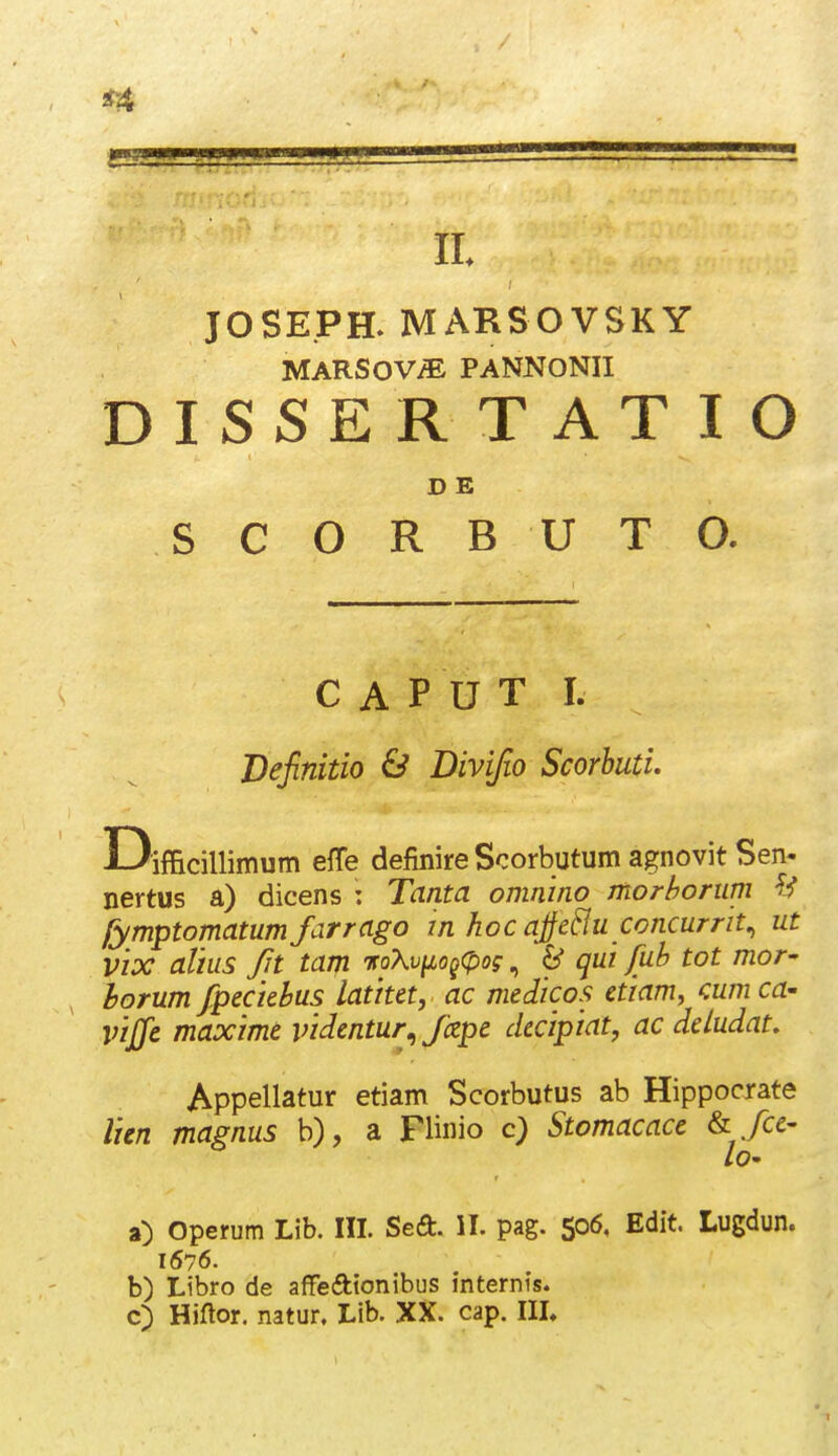 jr4 II JOSE.PH. MARSOVSKY MARSOV^ PANNONII DISSER T AT I O D E S C O R B U T O. C A P U T I. Definitio & Divifio Scorhuti. Difficillimum effe definire Scorbutum agnovit Sen- nertus a) dicens : Tanta omnino morborum fymptomatumfarrago m hoc ajjeBu concurrit^ ut vix altus Jit tam TcoXvyio^^pog, ^ qui fuh tot mor- horum fpecidus latitet, ac medicos etiam, cum ca- vijje maxime videntur^ fizpe decipiat, ac deludat, Appellatur etiam Scorbutus ab Hippocrate lien magnus b), a Flinio c) Stomacacc ^ fce- lO' a) Operum Lib. III. SeO:. II. pag. 506, Edit. Lugdun. 1676. b) Libro de affedtonibus internis. c) Hiftor. natur, Llb. XX. cap. IIL