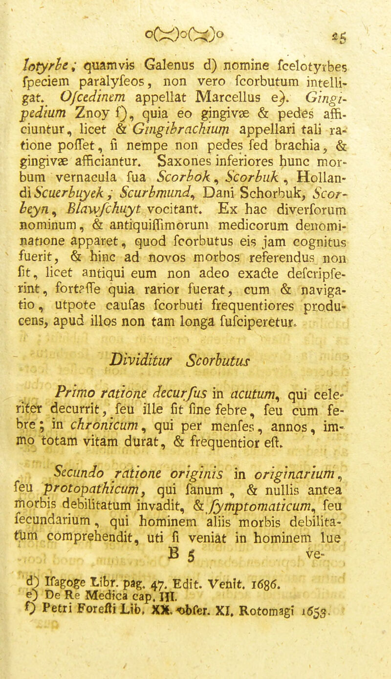 lotyrh; quamvis Galenus d) nomine fcelotyrbes fpeciem paralyfeos, non vero fcorbutum intelli- gat^ O/cedinem appellat Marcellus e}. Glngi- pedium Znoy f), quia eo gingivse & pedes afR- ciuntur, licet & Gingihrachiurji appellari tali ra- tione poffet , fi nempe non pedes fed brachia, & gingivae afficiantur. Saxones inferiores hunc mor- bum vernacula fua Scorbok, Scorbuk , Hollan- d\Scuerbuyekj Scurbmund^ Dani Schorbuk, Scor- heyn^ Blawfchuyt vocitant. Ex hac diverforum Bominum, & antiquiiTimorum medicorum deiiomi- iiatione apparet, quod fcorbutus eis jam cognitus ' fuerit, & hinc ad novos morbos referendus non fit, licet antiqui eum non adeo exadle defcripfe- rint, fortpffe quia rarior fuerat, cum & naviga- tio, utpote caufas fcorbuti frequentiores produ- cens, apud illos non tam longa fufciperetur. Dmditur Scorhutus Primo ratione decurfus in acutum^ qui cele- ri^er decurritj feu ille fitfmefebre, feu cum fe- bre; in chronicum^ qui per menfes, annos, im- mo totam vitam durat, & frequentior eft. Secundo ratione originis in originarium^ feu protopathicum, qui fanum , & nuUis antea morbis debilitatum invadit, fymptomaticum^ feu fecundarium, qui hominem aliis morbis debilita- nim comprehendit, uti fi veniat in hominem lue B 5 ve- Ifagoge Libr. pag, 47. Edit. Venit. 1686. e) De Re Medtca cap, HI 0 Petri Forefti Lib, XX.^fer. XI. Rotomagi 1553.