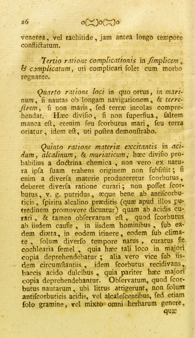 ^6 oCX3oCX)o venerea, vel rachitide, jam antea longo tempore conflidatum» lertio ratioiic compUcationis in /implicem \ ^ cjmplicatum j uti complicari folet cum morbo regnante. Quarfo ratione loci in quo ortus, in mari- num^ fi nautas ob longam navigationem, & terre- ftrem, fi non maris, fed terras incolas compre- hendat, Haec divifio, fi non fuperflua, faltem manca eft, etenim feu fcorbutus mari, feu terra oriatur, idem eft, uti poftea demonftrabo. Quinto ratione materix excitantis in aci- dum, alcalinum, & muriaticum ; haec divifio pro- babilius a dodrina chemica , non vero ex natu- ra ipfa fuam trahens originem non fubfiftit; fi enim a diverfa materie produceretur fcorbutus, deberet diverfa ratione curari; non poflet fcor- butus, V. g. putridus, seque bene ab antifcorbu- ticis, fpiritu alcalino prseditis Cquse apud illos pu- tredinem promovere dicuntur) quam ab acidis cu- mi , & tamen obfervatum eft , quod fcorbutus ah iisdem caufis , in iisdem hominibus , fub ea- dem di2eta, in eodem itinere, eodem fub clima- te , foUim diverfo tempore natus , curatus fit cochlearia femel , quia hsec tali loco in majori copia deprehendebatur ; alia vero vice fub iis- dem circumftantiis , idem fcorbutus recidivans, baccis acido dulcibus , quia pariter haec major! copia deprehendebantur. Obfervatum, quod fcor- butus nautarum, ubi littus dttigerunt, non folunt antifcorbuticis acidis, vel alcalefcentibus, fed etiam folo gramine, vel mixto omni herbarum genere.