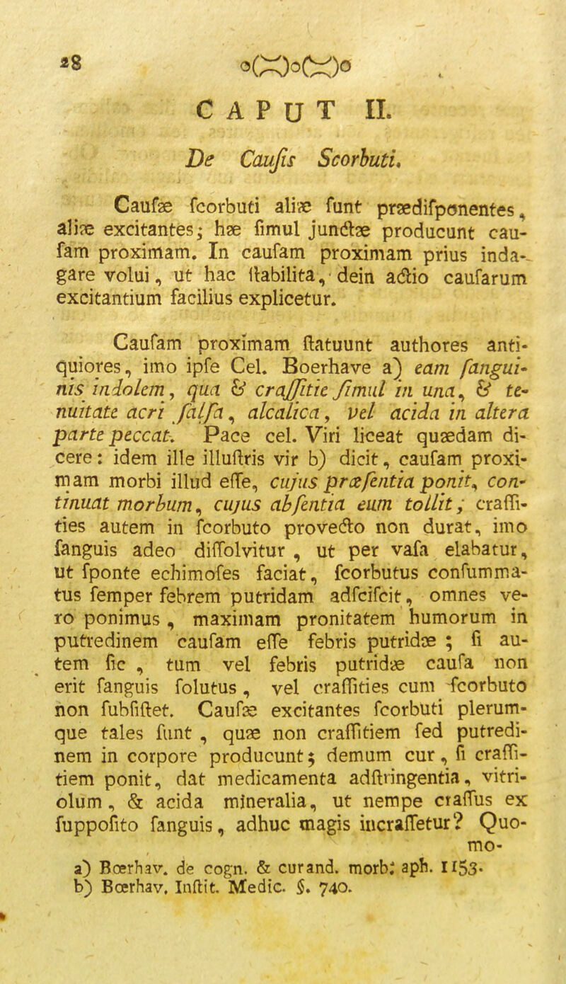 ^8 <X)ot:Oo C A P U T 11. De Caufis Scorhutu Caufae fcorbuti alixj funt prsedifponentes, ali?e excitantes; hae fimul junte producunt cau- fam proximam. In caufam proxiniam prius inda-- garevolui, ut hac llabilita, dein adio caufarum excitantium facilius explicetur. Caufam proximam ftatuunt authores anti- quiores, imo ipfe Cel. Boerhave a) eam fangul' nisindolem , qua & crajfitte fimid in una^ & te- nuitate acri JaLfa, alcalica, vel acida in altera parte peccat-, Pace cel. Viri liceat qusedam di- cere: idem ille illuftris vir b) dicit, caufam proxi- mam morbi iUud effe, cujus prcefentia ponit^ con- tinuat morhum ^ cujus abfentia eum toUit; craffi- ties autem in fcorbuto provedto non durat, imo fanguis adeo dilTolvitur , ut per vafa elabatur, ut fponte echimofes faciat, fcorbutus confumma- tus femper febrem putridam adfcifcit, omnes ve- ro ponimus , maximam pronitatem humorum in putredinem caufam elTe febris putridae ; fi au- tem lic , tum vel febris putridae caufa non erit fanguis folutus, vel craflities cum fcorbuto hon fubfiftet. Caufs excitantes fcorbuti plerum- que tales funt , quae non cralTitiem fed putredi- nem in corpore producunt ^ demum cur, fi craffi- tiem ponit, dat medicamenta adftringentia, vitri- olum, & acida mjneraha, ut nempe crafTus ex fuppofito fanguis, adhuc magis incraffetur? Quo- mo- a) Boerhav. de cogn. & curand. morb: aph. I153. b) Boerhav. Inftit. Medic. 5. 740.