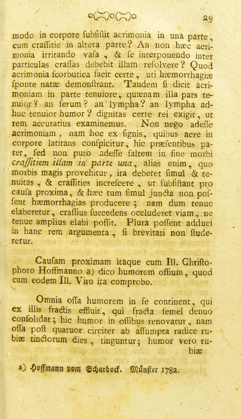 niodc in corpore fubiiftit acrimonia in una parte cum craffitie in altera parte? An non haec acri- monia irritando vafa , & fe interponendo inter particulas craffas debebit illam refolvere? Quod acrimonia fcorbutica facit certe , uti hiiemorrhagice fponte natae demonlh-ant» Tandem fi dicit acri- moniam in parte tenuiore, qusenam illa pars te- nuior ? an ferum ? an' lympha ? an lympha ad- huc tenuior humor ? dignitas certe rei exigit, ut rem accuratius examinemus» Non nego adefle acrimoniam , nam hoc ex fignis, quibus acre in corpore latitans confpicitur, hic prsefentibus pa- tet, fed non puto adelTe faltem in fine morbi crajfitkm iilam m parte una^ ah'as enim, quo morbis magis provehitur, ita deberet fimul & te- nuitas , & craffities increfcere , ut fubfiftant prp caufa proxima, & h^c tum fimul junda non pof- fent haemorrhagias producere ; nam dum tenue elaberetur, craffius fuccedens occluderet viam, ne tenue amplius elabi poffit. Plura poffent adduci in hanc rem. argumenta , fi brevitati non ftude- retur. Caufam proximam itaque cum 111. Ghrifto- phoro HofFmanno a) dico humorem offium, quod cum eodem IlL Viro ita comprobo. Omnia ofta humorem in fe continent, qui ex ilhs fradlis effluit, qui fradta femel denuo confohdat; hic humor in offibus renovatur, nam offa poft quatuor circiter ab affiimpta radice ru- biae tindorum dies , tinguntur; humor vero ru- bise O ^ommn tf9m ©{&<»r&p(f. Wn^ix 1782.