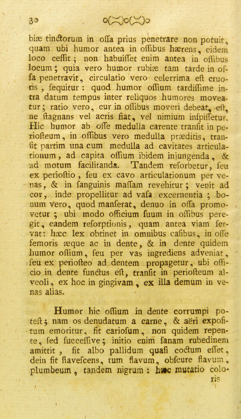 3<5 . o(;:xOo(X)o bige tindtorum in offa prius penetrare non potuit, quam ubi humor antea in olTibus haerens, eidem loco ceffit; non habuiffet enim antea in offibus locum; quia vero humor rubiue tam tarde in of- fa penetravit, circulatio vero celerrima eft cruo- ris , fequitur : quod humor ofiium tardilTime in- tra datum tempus inter rehquos humores movea- tur; ratio vero, cur in oflibus moveri debeat, eft, ne ftagnans vel acris fiat, vel nimium infpiffetur. Hic humor ab olTe meduUa carente tranfit in pe- riofteum, in offibus vero medulla prgeditis, tran- i\t partim una cum meduUa ad cavitates articula- tionum, ad capita offium ibidem iniungenda, & ad motum facihtanda. Tandem reforbetur, feu ex perioftio , feu ex cavo articulationum per ve- nas, & in fanguinis mafTam revehitur; venit ad cor, inde propeUitur ad vafa excernentia ; bo- num vero, quod manferat, denuo in offa promo- vetur ; ubi modo officium fuum in offibus pere- git, eandem reforptionis, quam antea viam fer- vat: hiEC lex obtinet in omnibus cafibus, in offe femoris seque ac in deiite, & in dente quidem humor offium, feu per vas ingrediens adveniat, (feu ex periofteo ad dentem propagetur, ubi offi- cio in dente fundlus eft, tranfit in periofteum al- veoli, ex hoc in gingivam , ex illa demum in ve- nas alias. Humor hic offium in dente corrumpi po- teft $ nam os denudatum a carne, & a^ri expofi- tum emoritur, fit cariofum, non quidem repen- te, fed fucceffive; initio enim fanam rubedinem amittit , fit albo paUidum quafi codlum effet, dein fit flavefcens, tum flavum, obfcure flavum, plumbeum, tandem nigrum : h»c nmtatio colo* ri?