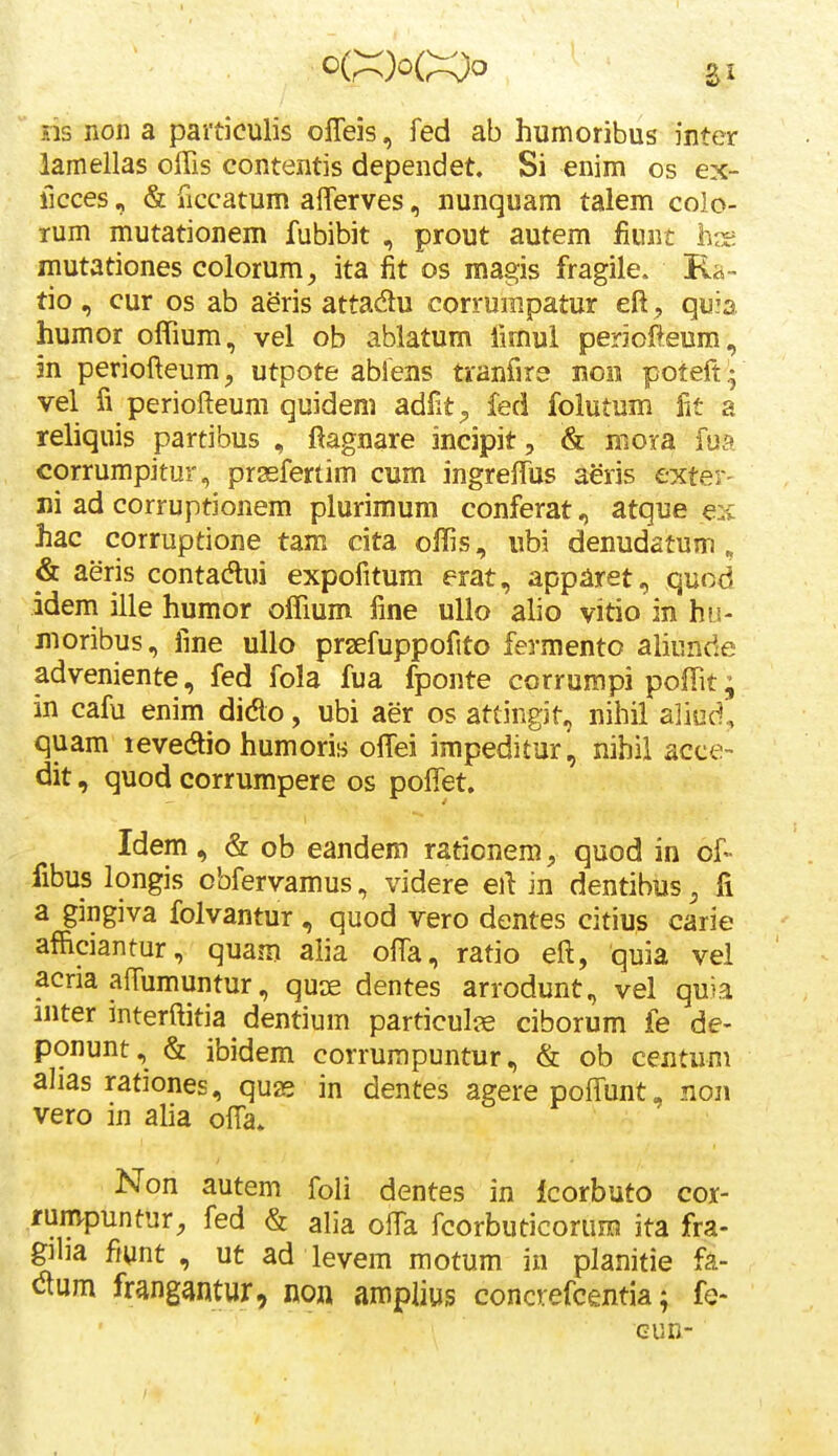 sis non a paiticulis ofleis, fed ab humoribus inter lamellas offis contentis dependet. Si enim os ex- ficces, & jTiccatum aflerves, nunquam talem colo- rum mutationem fubibit , prout autem liunt liis mutationes colorum, ita fit os magis fragile. Ra- tio , cur os ab aeris attadu corrumpatur eft, quia humor offium, vel ob abiatum fimui periofieura, m periofteum, utpote abfens tianfira noii poteft - vel fi periofteum quidem adfit^ fed folutum fit a reliquis partibus , ftagnare incipit, & mora fua corrumpitur, prgeferlim cum ingreffiis aeris exter- ni ad corruptionem plurimum conferat, atque hac corruptione tam cita offis, ubi denudatum „ & aeris contadui expofitum erat, apparet, quod jdem ille humor offium fine ullo alio vitio in hu- ' moribus, fme ullo prsefuppofito fermento aliunde adveniente, fed fola fua fponte corrumpi poffit; in cafu enim didlo, ubi aer os atcingit, nihil aliod', quam levedio humoris offiei impeditur, nihil acce- dit, quod corrumpere os poffet. Idem, & ob eandem rationem, quod in of- fibus longis obfervamus, videre eft in dentibus, fi a gingiva folvantur, quod vero dentes citius carie afficiantur, quam alia offia, ratio eft, quia vel acria affiimuntur, quse dentes arrodunt, vel quia inter interftitia dentium particul^e ciborum fe de- ponunt, & ibidem corrumpuntur, & ob centum alias rationes, quas in dentes agere pofTunt „ non vero in alia ofta* Non autem foli dentes in lcorbuto cor- rumpuntur, fed & alia offia fcorbuticorum ita fra- glia ffunt , ut ad levem motum in planitie fa- ctum frangantur, noji amplius concrefcentia; fe- Gun-