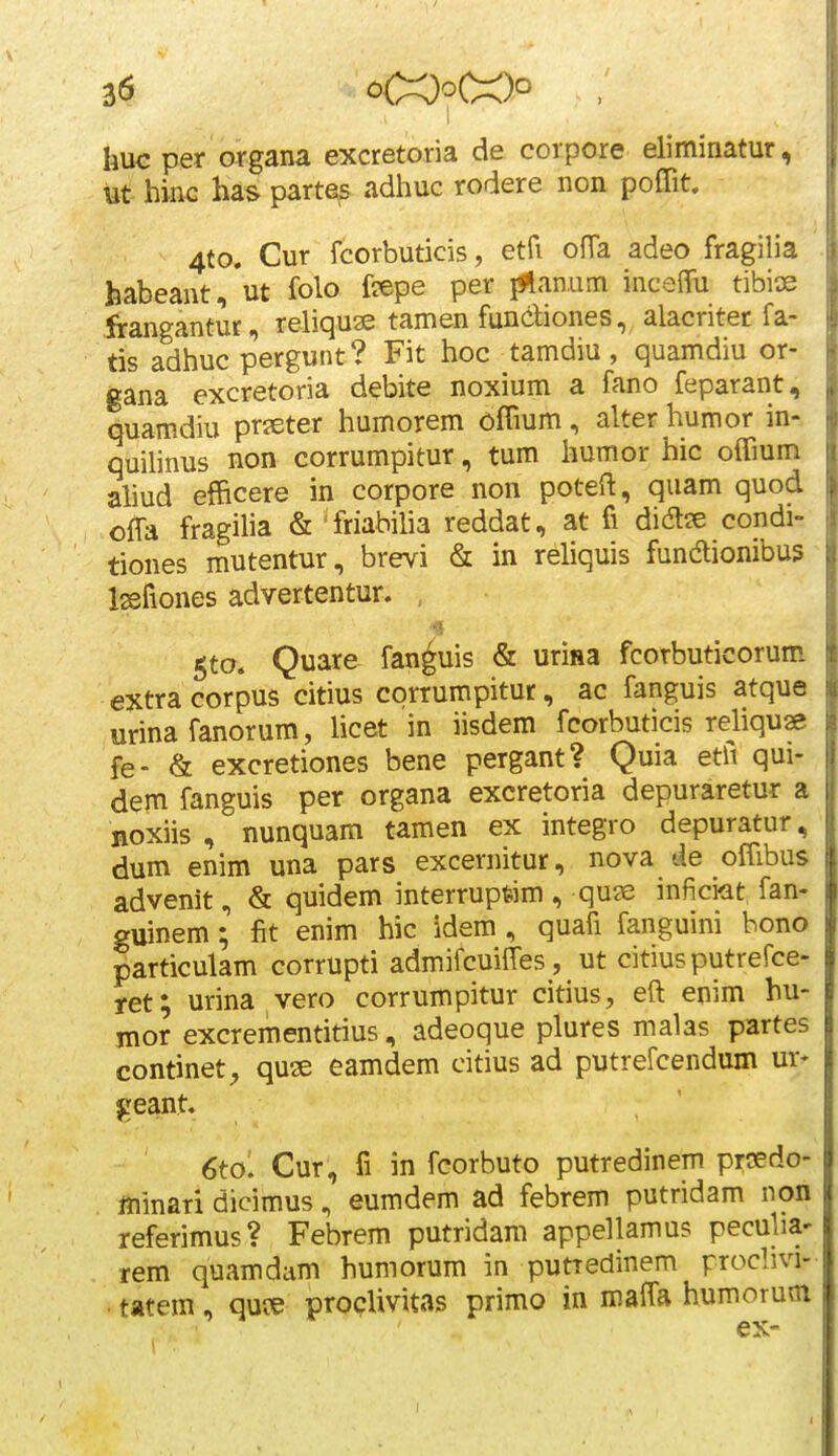 hucper organa excretoria de corpore eliminatur, Bt hinc has parte^s adhuc rodere non poffit, 4to. Cur fcorbuticis, etfi ofTa adeo fragilia habeant, ut folo f?epe per i^anum incelTu tibioe Irangantuc, reliquae tamen fundiones, alacriter fa- tis adhuc pergunt? Fit hoc tamdiu, quamdiu or- gana excretoria debite noxium a fano feparant, quamdiu prseter humorem ofTmm, alter humor in- quilinus non corrumpitur, tum humor hic oirmm aliud efficere in corpore non poteft, quam quod olfa fragiha & friabilia reddat, at fi dite condi- tiones mutentur, brevi & in reliquis funaionibus Isefiones advertentur. , 5to. Quare fan^uis & urisa fcorbuticorum extra corpus citius cqrrumpitur, ac fanguis atque urina fanorum, hcet in iisdem fcorbuticis reliqu» fe- & excretiones bene pergant? Quia etfi qui- dem fanguis per organa excretoria depuraretur a Boxiis , nunquam tamen ex integro depuratur. dum enim una pars excernitur, nova de offibus advenit, & quidem interruptim, qu2e infici^t fan- guinem; fit enim hic idem , quafi fanguini bonc particulam corrupti admifcuiffes, ut citiusputrefce- ret; urina vero corrumpitur citius, eft enim hu- jnor excrementitius, adeoque plures malas partes continet^ quse eamdem citius ad putrefcendum ur- jreant. 6to. Cur, fi in fcorbuto putredinem proedo- ftiinari dicimus, eumdem ad febrem putridam non referimus? Febrem putridam appellamus peculia- rem quamdam humorum in putiedinem proclivi- . tatem, quce proplivitas primo in malfa humorum