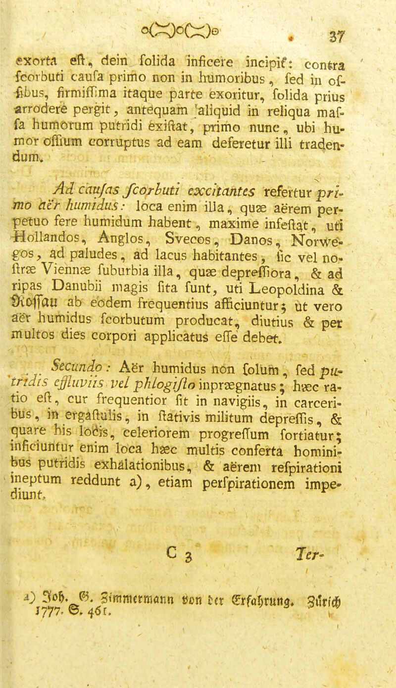 «xorta eft, deiri folida inficeie incipif: conira feorbuti caufa primo non in hiimoribus, fed in of- -fibus, firmifrima itaque parte exoritur, folida prius arrodere pergit, ant^quam >liquid in reiiqua maf- fa humorum putridi fexiftat, primo nunc, ubi hu- mor oBum corruptus ad eam deferetur illi traden- dum, Ad caujas fcorhuti excitantes refertur f>/-f- 7720 (it'r humidus: loca enim illa, quae aerem per- petuo fere humidum habent, maxime infeftat, ud lioUandos, Anglos, Svecos, Danos, Norwe- gos, ad paJudes, ad lacus habitantes, fic vel no- ftrse Vienns fuburbia illa, qu3s depreffiora, & ad ripas Danubii magis fita funt, uti Leopoldina & ^&flau ab eodem frequentius afficiuntur^ tit vero afer humidus fcorbutum producat, diutius & per multos dies corpori applicatus effe debet. Secundo: Agr humidus non folum, fed pii' jndis effluviis vel phlogijiompr^gnatus', h«3c ra- tio eft, cur frequentior fit in navigiis, in carceri- bus, in ergaftulis, in ftativis militum depreffis , & quare his lo(^is, celeriorem progrelTum fortiatur; mficmritur enim loca haec multis conferta homini- bus putridis exhalationibus, & aerem refpirationi ' ineptum reddunt a), etiam perfpirationem impe- diunt, ^ C 3 Jer- J777' 'o. 4<5r. ■ I