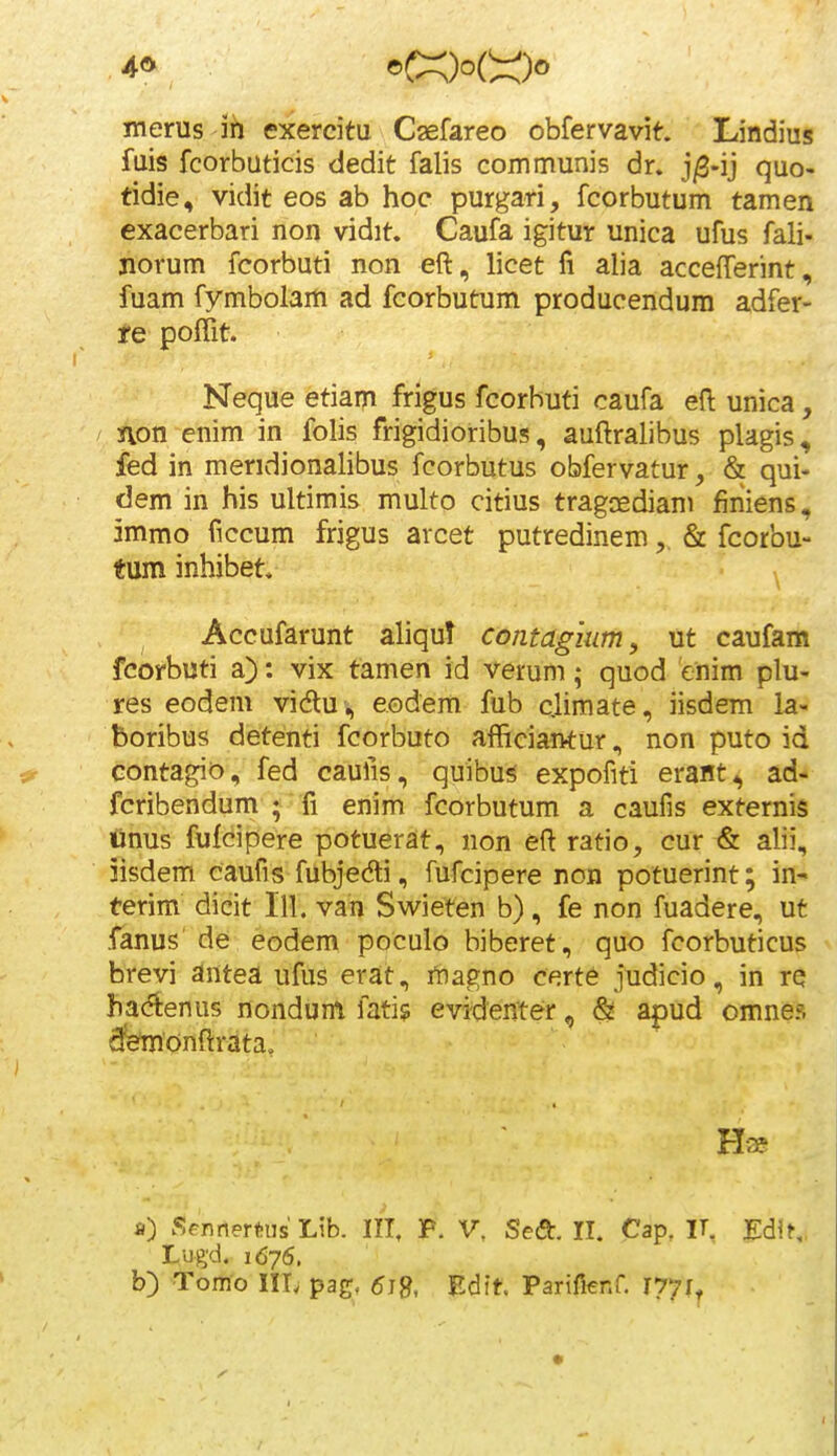 merus ih exercitu C^efareo obfervavif-. Lindius fuis fcorbuticis dedit falis communis dr. j^-ij quo- tidie, vidit eos ab hoc purgari, fcorbutum tamen exacerbari non vidit. Caufa igitur unica ufus fali- norum fcorbuti non eft, licet fi alia accefferint, fuam fymbolam ad fcorbutum producendum adfer- re poffit. Neque etiaiTi frigus fcorhuti caufa efl: unica, non enim in folis frigidioribus, auftralibus plagis, fed in meridionalibus fcorbutus obfervatur, & qui- dem in his ultimis multo citius tragcediam finiens, 5mmo ficcum frigus arcet putredinem& fcorbu- tum inhibet. ^ Accufarunt aliqu? contagium, ut caufam fcorbuti a): vix tamen id verum; quod enim plu- res eodem vidlui, e.odem fub c.limate, iisdem ia- boribus detenti fcorbuto afficiantur, non puto id contagio, fed caufis, quibu^ expofiti erant^ ad- fcribendum *^fi enim fcorbutum a caufis externis Cnus fufcipere potuerat, non eft ratio, cur & alii, iisdem caufis fubjedi, fufcipere non potuerint; in-» terim dicit 111. van Swieten b), fe non fuadere, ut fanus' de eodem poculo biberet, quo fcorbuticus brevi antea ufus erat, rbagno certe judicio, in re hacftenus nondum fati? evi^enter, & apud omnes fetionftrata. a) Sennertus Lib. III, P. V. Sedt. II. Cap, IT, EdlK. Lugd. 1676. b) Tomo Iir. pag. 5i8, Edft. Parifienf. 1771^