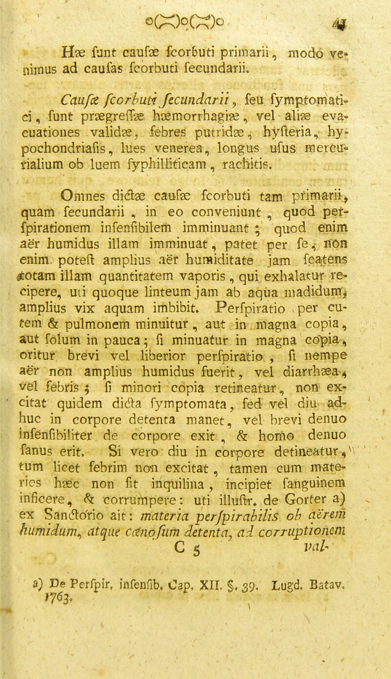 o(;x;)o(X)o Hse funt caufae fcorbuti primarii, modo ve- niinus ad caufas fcorbuti fecundarii. Caufiz fcorhuti fccundarii, feu fympitoniati- ci, funt praegreiTse hoemorrhagise, vel ali^e eva« euationes validse, febres putridse, hyfteria, hy- pochondriafis, lues venerea, longus ufus mercu^ tialium ob luem fyphilliticam , rachitis. Omnes didse caufse fcorbuti tam primarii,^ quam fecundarii , in eo conveniunt , quod pet- fpirationem infenfibilem imminuant ; quod enim aer humidus illam imminuat, patet per fenon enim. poteft amplius aer humiditate jam fea;tens tftotam illam quantitatem vaporis, qui exhalatur re- cipere, uii quoque linteumjam ab aqua niadidum> ampliiis vix aquam imbibit. Perfpiratio per cu- tem & pulmonem minuitur , aut oin . magna copia, aut folum in pauca; fi minuatur in magna copia, oritur brevi vel liberior perfpiratio , fi nempe aer non amphus humidus fuerit, vel diarrhaea^^ vel febris f li minori copia retineatur, non ex- citat quidem dida fymptomata, fed vel diu' ad- huc in corpore detenta manet, vel brevi denuo infenfibihter de corpore exit , & hortio denuo fanus erit. Si vero diu in corpore detineatur-,\\ tum hcet febrim nan excitat, tamen cum mate- ries hsec non fit inquihna, incipiet fanguinem inficere, h corrumpere: uti illuftr, de Gorter a) ex Sandlorio ait: materia per/pirahilis ob acrem humidum^ atque cctnofum detenta, ad corruptioncm  C 5 val- a} De Perfplr, infenfib, Osp. XIL §. 39, Lugd. Batav.