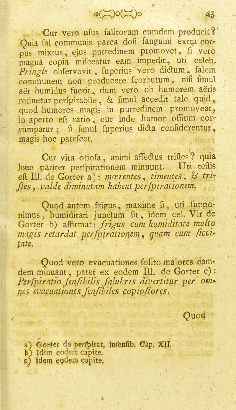 Cur vero ufus falitorum eumdem producit?' Quia fal communis parca dofi fanguini exti;a cor- pus mixtus, ejus putredinem promovet, fi vero magna copia mifceatur eam impedit, uti celeb, Pringle ohfervavit, fuperius vero didum, falem communem non producere fcorbutum, nifi fimul aer humidus fuerit, dum vero ob humorem aeris retinetur perfpirabile, & fimul acqedit tale quid, quod humores magis in putredinem promoveat, in aperto eft ratio, cur inde humor offium cor- rumpatur ; fi fimul fuperius dida confiderentur, magis hoc patefcet, Cur vita otiofa^ anirai affeclus triftes? quia hsec pariter perfpirationem rninuunt. Uti teftis eft 111. de Gorter a); mxrentcs^ timntes ^ B trir Jies, valde diminutam hahentper/pirationem, Quod autem frigus, maxime fi, uti fpppo- nimus, humiditati jundum fit, idem^ cel. Vir de Gorter b) affirmat: frigus cum humiditate multo magis retardat perjpjratioriem, quatn cum ficcu tate. Quod vero evacuationes folito maiores eam* dem minuant, patet ex eodem IlL de Gorter c): Perfpiratio fenfihiLis faluhris divertitur per omr^ jies evamatioms JciifihiUs copipfores^ QUD^ a) Gorter de perf^frat, infenfib. Cap, Xlt t) Idem eodera capite. Idenj epde;!) capite, \