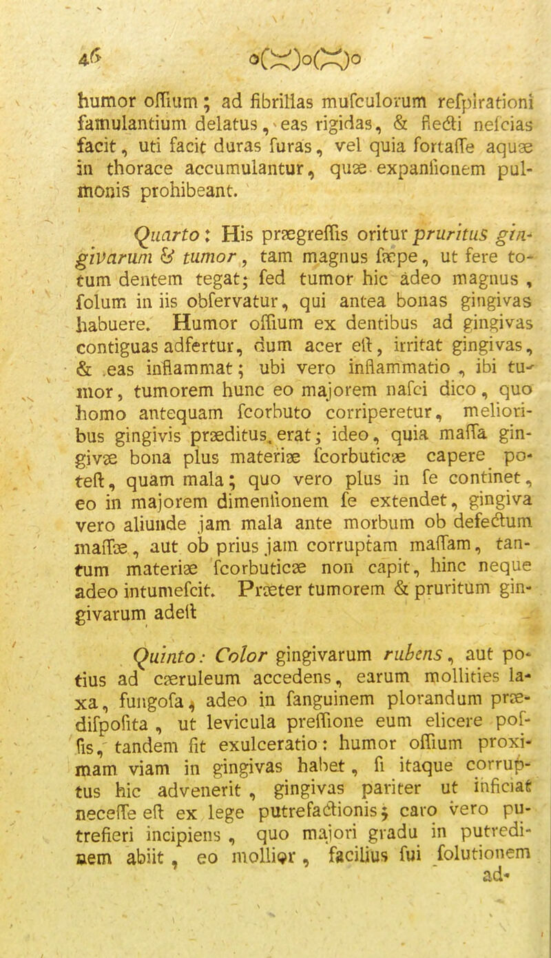 humor oITium; ad fibrilias mufculorum refplrationi famulantium delatus ,^eas rigidas, & ftecfti nelcias facit, uti facit duras furas, vel quia fortafle aquse in thorace accumulantur, quse expaniionem pul- itionis prohibeant. Quarto: His prfEgreflis oritur pruritus gm- givaruni & tumor, tam magnus f?cpe, ut fere to- tum dentem tegat; fed tumor hic adeo magnus , folum in iis obfervatur, qui antea bonas gingivas habuere. Humor offium ex dentibus ad gingivas contiguas adfertur, dum acer eft, irritat gingivas, & .eas inftammat; ubi vero inflammatio , ibi tu^ mor, tumorem hunc eo majorem nafci dico, quo homo antequam fcorbuto corriperetur, mehori- bus gingivis praeditus,erat; ideo, quia maffa gin- givse bona plus materiae fcorbuticae capere po- teft, quam mala; quo vero plus in fe continet, eo in majorem dimenlionem fe extendet, gingiva vero aliunde jam mala ante morbum ob defedum mafroe, aut ob prius jam corruptam maflTam, tan- tum materiae fcorbuticse non capit, hinc neque adeo intumefcit. Pr^eter tumorem & pruritum gin- givarum adeil Quinto: Color gingivarum rubcns, aut po* tius ad cseruleum accedens, earum moUities la- xa, fungofa^ adeo in fanguinem plorandum prjs- difpofita , ut levicula preffione eum ehcere pof- fis, tandem fit exulceratio: humor oCfium proxi- mam viam in gingivas habet, fi itaque corrup- tus hic advenerit , gingivas pariter ut inficiat neceffe e(l ex lege putrefadlionis ^ caro vero pu- trefieri incipiens , quo majori gradu in putredi- aem abiit, eo moUiQr, facilius fui folutionem