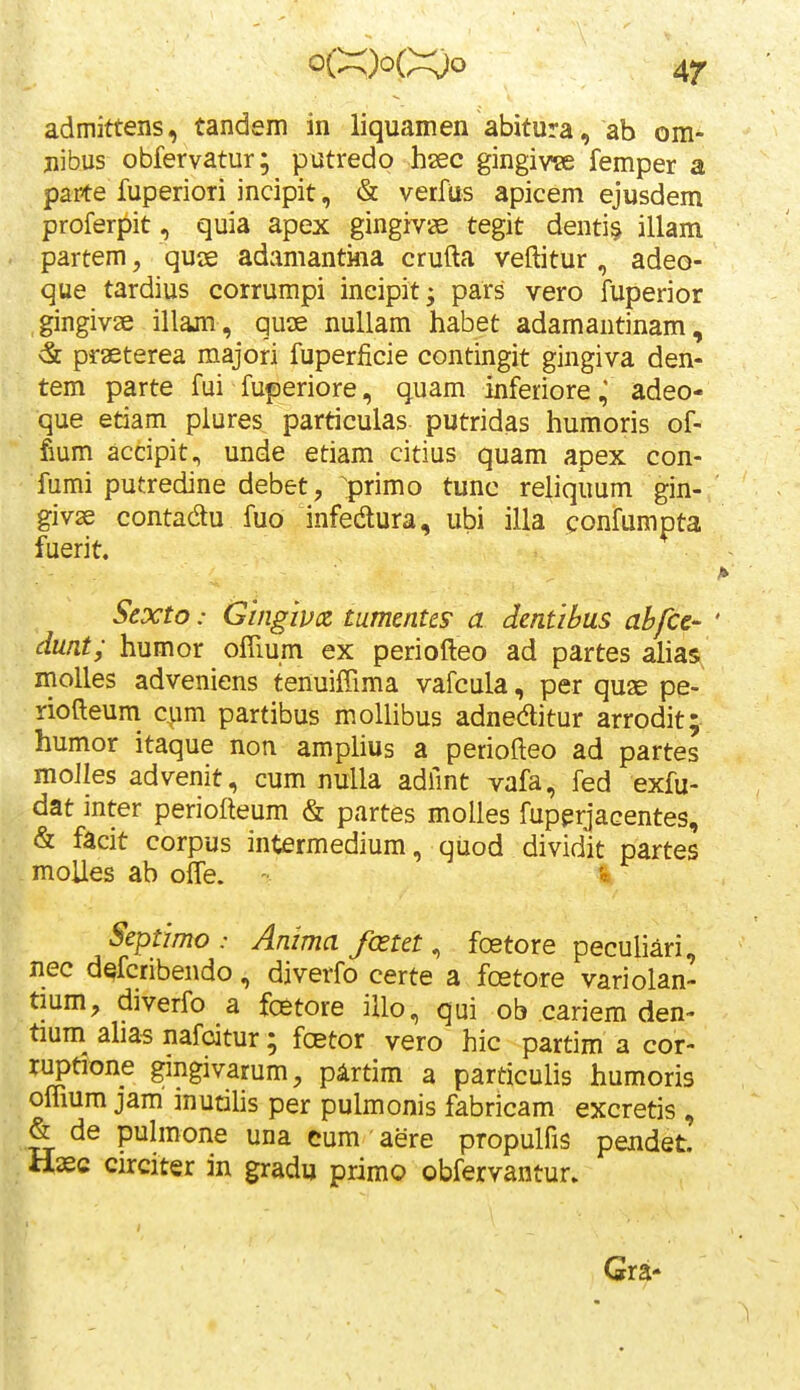 admittens, tandem in liquamen abitura, ab om- jiibus obfervatur; putredo hsec gingivse femper a paite fuperiori incipit, & verfus apicem ejusdem proferpit, quia apex gingiv» tegit denti§ illam partem, quae adamantina crufta veftitur , adeo- que tardius corrumpi ineipit; pars vero fuperior gingivse illam, qucE nuUam habet adamantinam, & prasterea majori fuperficie contingit gingiva den- tem parte fui fuperiore, quam inferiore,' adeo- que etiam plures particulas putridas humoris of- fium accipit^ unde etiam citius quam apex con- fumi putredine debet, ^primo tunc reliquum gin- givse contadtu fuo infedura, ubi illa confumpta fuerit. Scxto: Gingivx tumentcs a dentibus abfcc- dmt; humor ofTium ex periofteo ad partes ahas molles adveniens tenuiffima vafcula, per quae pe- riofteum cpm partibus moUibus adnedlitur arrodit;- humor itaque non amplius a periofteo ad partes moJIes advenit, cum nuUa adhnt vafa, fed exfu- dat inter periofteum & partes moUes fuperjacentes, & facit corpus intermedium, quod dividit partes moUes ab offe. * Septimo : Anima fcetet, fostore peculiari, nec d^fcribendo, diverfo certe a fcetore variolan- tium, diverfo a foetore illo, qui ob cariem den- tium^ ahas nafcitur; foetor vero hic partim a cor- ruptione gingivarum, pArtim a particulis humoris oflium jam inucihs per pulmonis fabricam excretis , & de puhnone una eum aere propulfis pendet. Hasc circiter in gradu primo obfervantur. Gra-