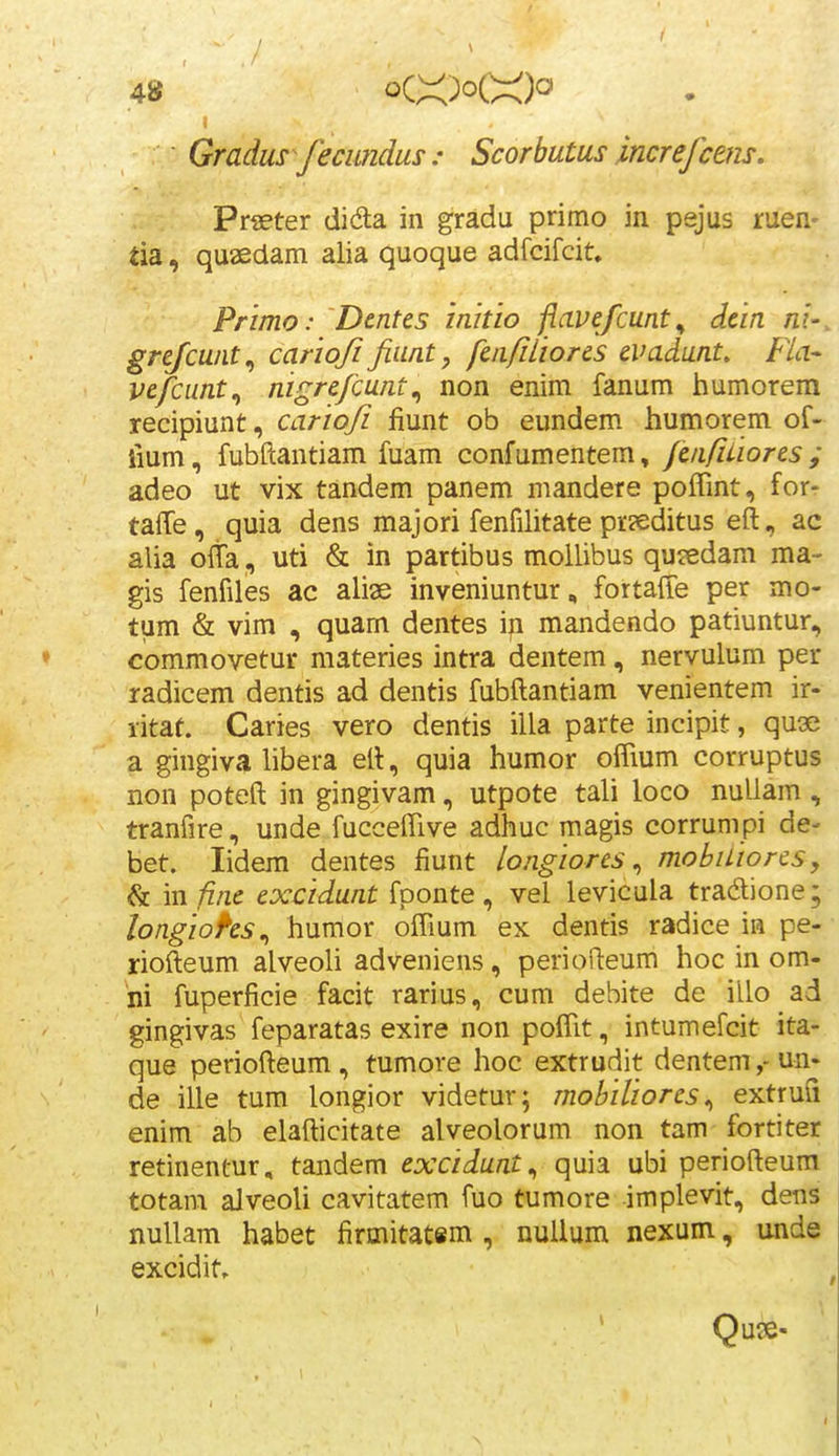 Gradus^/ecmdus : Scorbutus increfctm. Prseter dida in gradu primo in pejus ruen- tia, quaedam alia quoque adfcifcit, Primo: Dentes inhio flavefcunt^ dein ni-. grejcwit^ carioji Jiunt, fenJiLiores evadunt, Fla- vefcunt., nigrefcunt^ non enim fanum humorem recipiunt, carioji fiunt ob eundem humorem of- liurn, fubfiiantiam fuam confumentem, fenfiuores ; adeo ut vix tandem panem mandere poffint, for- taffe, quia dens majori fenfilitate pr?editus eft, ac alia oita, uti & in partibus mollibus qujedam ma- gis fenfiles ac aliae inveniuntur, fortaffe per mo- tum & vim , quam dentes ip mandendo patiuntur, ♦ commovetur materies intra dentem, nervulum per radicem dentis ad dentis fubftantiam venientem ir-t- litaf. Caries vero dentis illa parte incipit, quse a gingiva libera eft, quia humor olTium corruptus non poteft in gingivam, utpote tali loco nuUam , tranfire, unde fucceffive adhuc magis corrumpi de- bet. lidem dentes fiunt longioresmobuiorcs, & in finc excidunt fponte , vel levicula tradione; longiohs., humor offium ex dentis radice in pe- riofteum alveoli adveniens, periofteum hoc in om- ni fuperficie facit rarius, cum dehite de illo ad gingivas feparatas exire non poffit, intumefcit ita- que periofteum, tumore hoc extrudit dentem,-un. de ille tum longior videtur; mobiliores^ extruS enim ab elafticitate alveolorum non tam fortiter retinentur, tandem excidunt^ quia ubi periofteum totam aJveoli cavitatem fuo tumore implevit, dens nullam habet firmitatsm , nullum nexum, unde excidit. , Qu?e-