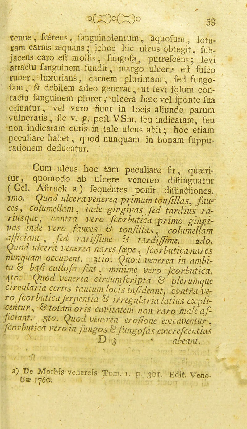 tenue, foetens, fanguinolentum, aquofum , lotu- ram carnis squans; icbor hic ulcus obtegit. fub- jacens caro ell: mollis, fungofa, putrefcens; levi ?atta(i>u fanguinem fundit, margo ulceris eft fufco ruber, luxurians, carnem plurimam, fed fungo- fam, & debilem adeo generat,'Ut Jevi folum con- tadu fanguinem pioret^-^ulcera haecvel fponte fua oriuntur, vel vero fiunt in locis aliunde parum vuhieratis, iic v. g. poft VSm. feu indicatam, feu non indicatam cutis in tale ulcus abit; hoc etiam pec^hare habet, quod nunquam in bonam fuppu- rationem deducatur. Cum ulcus hoc tam pecuhare fit, quseri- tur, quomodo ab ulcere venereo diftinguatur (Cel. Aftruck a) fequentes ponit diftinaiones. T/720. (^uod ulcerayenerca primum tGnfillas^ fau-- ces, coiumellam, inde gingivas fed tardius ra- rmsqiie; contra vero fcorbutica primo gingi- vas mde vero fauces ^ tonfdlas, columellam maant fed rariffime & tardiffime, zdo. quod ulcera venerea nares fczpe, fcorhuticanares nunquam occupent. pw. (^uod uenerea in ambi- tu S bafi caLlofa fint, minwie vero fcorbutica, 4fo: _ (^uod venerea circumfcripta & plerumque circularia certis tantum/ocis in/Ideant, contfa ve- ro fcorbuticajerpentia & ifregularia latius expli- ' centur. &totamoris cavitatem non raroMaJeaf- ficiant. sto. (^uodvenerea erofiont cxcaVentur-^ fcoroutica vcrom fungos hfungofas excrefcentias D 3 ' abeant. 2)JDe Morbis vcnereis Tom. k p. r^oj. Edit. Vcne- tiae 1760. ' - :