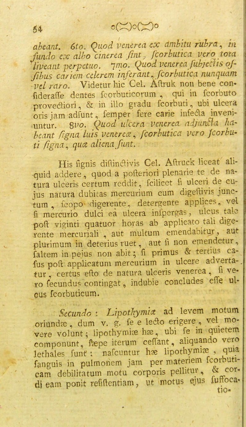 aheant. 6to. Quod vericna ex amhitu ruhra, m fundo ex alho ciaerea fint, /corhutica vero tota liveant perpetuo. jmo. Quod venerea fuhjedis of- fihus cariem cekrem inferant., fcorhutica nunquam ■vel raro. Videturhic CeU Aftruk non bene con- fiderafie dentes fcorbuticorum , qui in fcorbuto provediori, & in illo gradu fcorbuti, ubi ulcera oris jam adfunt, femper fere carie infeda inveni- ■untur. ^vo. Quod ulcera venerea adjuntia ha- heant figna luis yenerecz, fcorhutica vcro Jcorhu- ti figna^ qucz alienafunt. His fignis diftindivis Cel. Aftruck liceat ali- quid addere, quod a pofteriori plenarie te de na- tura ulceris certum reddit , fcilicet fi ulceri de cu- jus natura dubitas mercurium cum digeftivis junc- tum , fcopo- digerente, deters2;ente applices, vel fi mercurio dulci ea ulcera infpergas, ulcus tale poft viginti quatuor horas ab applicato tah dige- rente mercuriaU , aut multum emendabitur, aut plurimum in deterius ruet, aut fi non emendetur, faltem in peius non abit; fi primus & tertius ca- fus poft applicatum mercurium in ulcere adverta- tur, certus eflo de natura ulceris venerea, fi ve- ro fecundus contingat, indubie concludes elfe ul- cus fcorbuticum. Secundo t Lipotliymice ad levem motum oriundie, dum v. g. fe e le^o erigere , vel mo- vere volunt; iipothymiie hse, ubi fe m quietem componunt, l^pe iterum ceffant, ahquando vero jethales funt: nafcuntur has lipothymi^e , quia fanguis in pulmonem jam per materiem fcorbuti- cam debilitatum motu corporis pelbtur, & cor- di eam ponjt refiftentiam, ut motus ejus iuftoca-