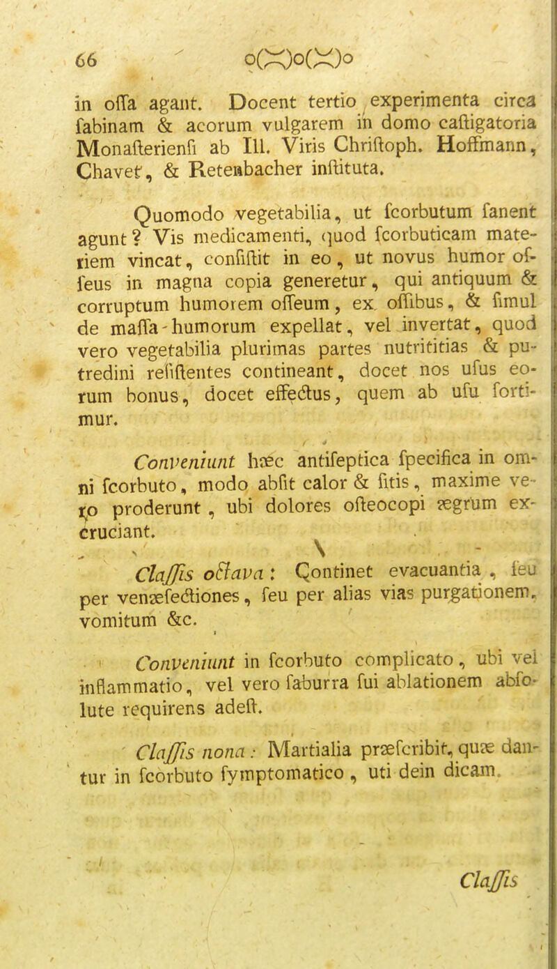 in olTa agant. Docent tertio experimenta circa fabinam & acorum vulgarem ih domo caftigatoria Monafterienfi ab III. Viris Chriftoph. HofFmann, Chavet, & Reteabacher inftituta. Quomodo vegetabilia, ut fcorbutum fanent agunt ? Vis medicamenti., (]uod fcorbuticam mate- riem vincat, confiftit in eo, ut novus humor of- feus in magna copia generetur, qui antiquum & corruptum humorem offeum, ex, oftibus, & fnnul de maffa-humorum expellat, vel inyertat, quod vero vegetabilia plurimas partes nutrititias & pu- tredini refiftentes contineant, docet nos ufus eo- rum bonus, docet effedus, quem ab ufu forti- mur. Convenhint hcec antifeptica fpecifica in om- ni fcorbuto, modo abfit calor & fitis, maxime ve- to proderunt, ubi dolores ofteocopi ?egrum ex- «uciant. ^ ^ \ Claffis oBava : Qontinet evacuantia , feu per venaefediones, feu per alias vias purgationem. vomitum &c. ' Conveniiint in fcorhuto complicato, ubi vei jnflammatio, vel vero faburra fui ablationem abfo- lute requirens adeft. Claffis nona: Martialia praefcribit, quie dan- tur in fcorbuto fymptomatico , uti dein dicam. ClaJTis