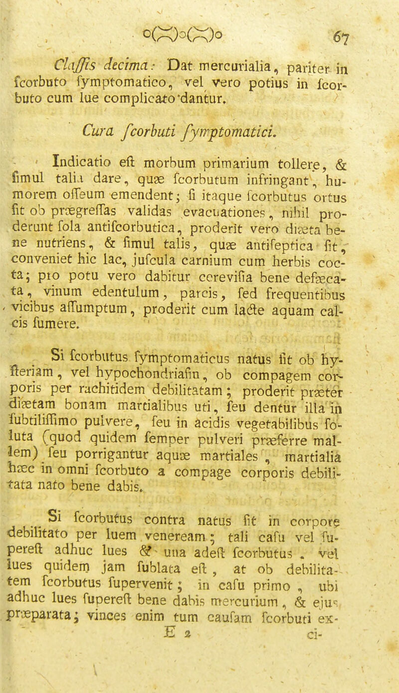 ClaJJis decima: Dat mercurialia, panterJn fcorbuto fymptomatico, vel vero potius in fcor- buto cum lue complicato'dantur, Cura fcorhuti fyrriptomatici. Indicatio eft morbum primarium tollere, & fimul tali.i dare , quae fcorbutum infringant, hu- morem ofTeum emendent; fi itaque fcorbutus ortus fit ob prtEgrelTas validas evacuationes, nihil pro- deruntfola antifcorbutica, proderit vero dijeta be- ne nutriens, & fimul talis, quae antifeptica fit, conveniet hic lac, jufcula carnium cum herbis coc- ta; pio potu vero dabitur cerevifia bene defseca- ta, vinum edentulum, parcis, fed frequentibus ' vicibus airumptum, proderit cum iade aquam cal- cis fumere. Si fcorbutus fymptomaticus natus lit ob hy- fieriam , vel hypochondriafin, ob compagem cor- poris per rachitidem debihtatam; proderit praster di?etam bonam martialibus uti, feu dentur illa'in fubtiliffimo puivere, feu in acidis vegetabilibus fo- iuta Cquod quidem femper pulveri pneferre mal- lem) feu porrigantur aqurje martiales , martialia hsec in omni fcorbuto a compage corporis debili- tata nato bene dabis. ^ Si fcorbutus contra natus fit in corpor? debihtato per luem veneream; tali cafu vel fu- pereft adhuc lues (Sf^ una adeft fcorbutus . vel lues quidem jam fublata eft , at ob debilita- tem fcorbutus fupervenit; in cafu primo , ubi adhuc iues fuoereft bene dabis mercurium, & eiu=^. pnieparata; vinces enim tum caufam fcorbuti ex- E s ci- '