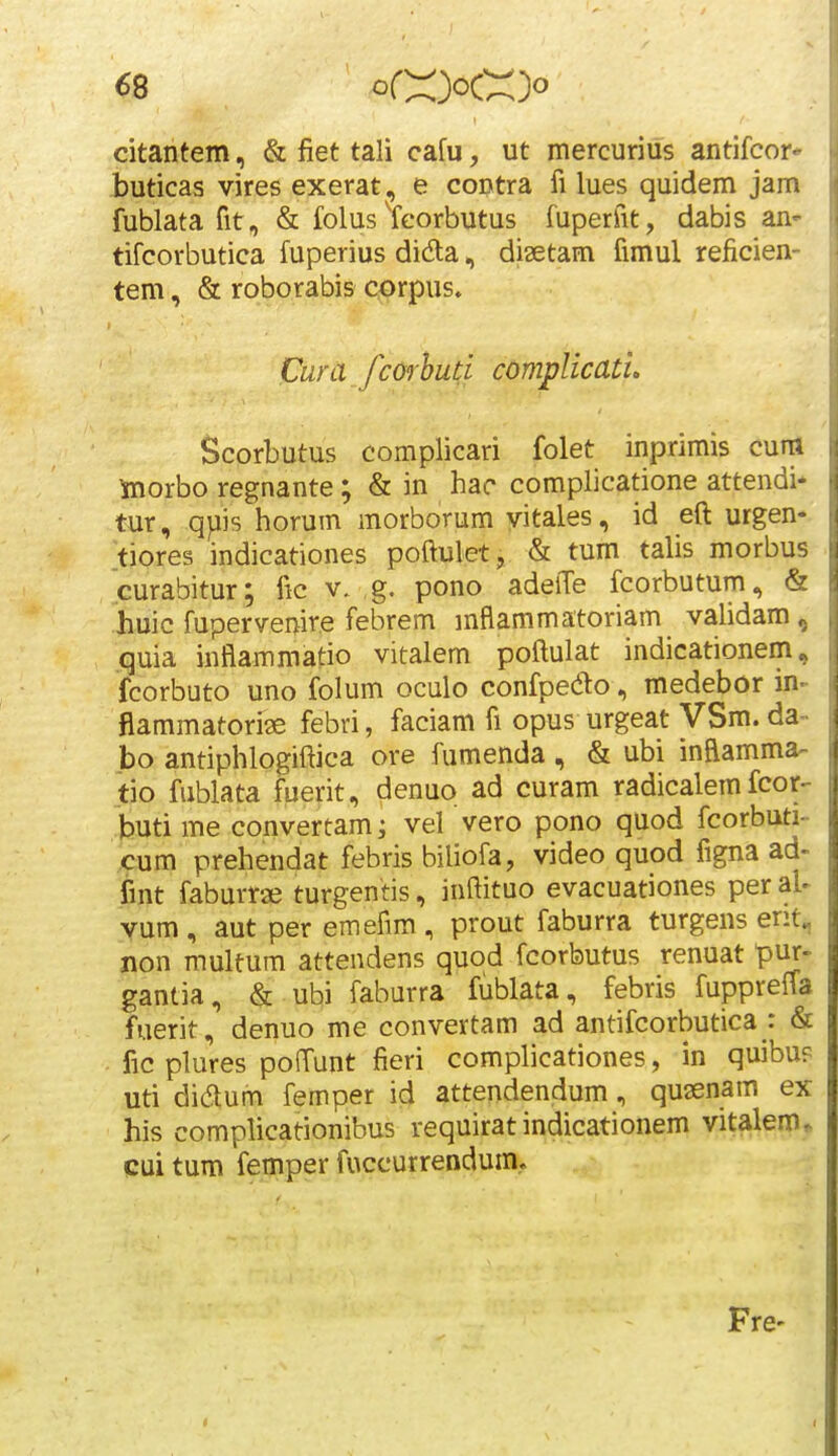 «8 citantem, & fiet tali cafu, ut mercurius antifcor- buticas vires exerat, e coDtra fi lues quidem jam fublata fit, & folus Ycorbutus fuperfit, dabis an- tifcorbutica fuperius dida, disetam fimul reficien- tem, & roborabis corpus. Cura fcorhud complicatu Scorbutus complicari folet inprimis cum toorbo regnante; & in hac complicatione attendi* tur, qpis horum morborum yitales, id efi: urgen- tiores indicationes poftulet, & tum talis morbus curabitur; fic v. g. pono adelTe fcorbutum, & huic fuperveiiire febrem mflammatoriam validam, .quia inflammatio vitalem poftulat indicationem, fcorbuto uno folum oculo confpedo, medebor in- flammatoriie febri, faciam fi opus urgeat VSm. da- bo antiphlogiftica ore fumenda , & ubi inflamma- tio fublata fuerit, denuo ad curam radicalem fcor- buti me convertam; vel vero pono quod fcorbuti- cum prehendat febris biliofa, video quod figna ad- fint faburrse turgentis, inftituo evacuationes per al- vum, aut per emefim, prout faburra turgens ent^ non multum attendens quod fcorbutus renuat pur- gantia, & ubi faburra fublata, febris fuppreffa fuerit, denuo me convertam ad antifcorbutica : & fic plures pofTunt fieri complicationes, in quibup uti didum femper id attendendum, quaenam ex his complicationibus requirat indicationem vitalem^ cui tum femper fuccurrendum. Fre-