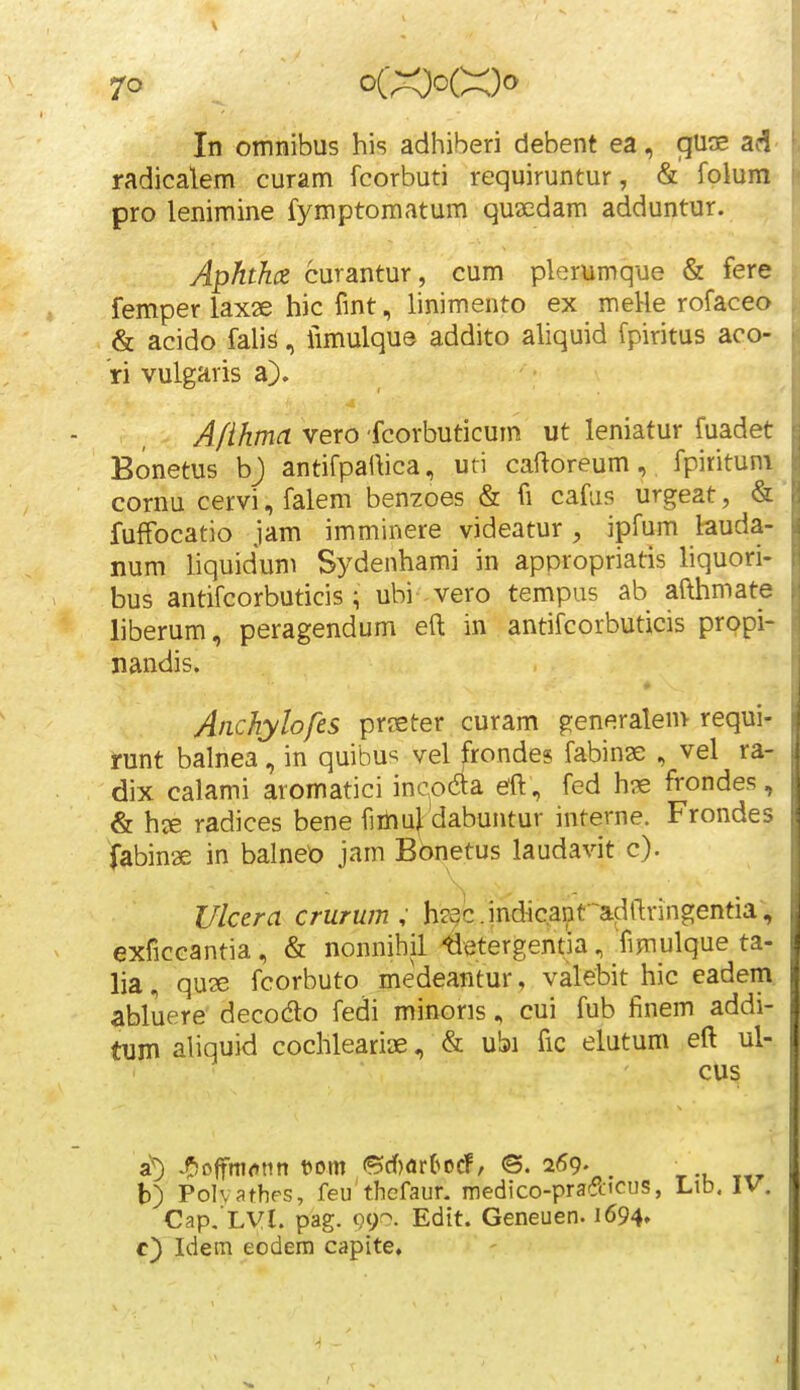 7° In otnnibus his adhiberi debent ea, gu^e ad- radicalem curam fcorbuti requiruntur, & folum pro lenimine fymptomatum qusedam adduntur. Aphthcz curantur , cum plerumque & fere, femper laxse hic fmt, linimento ex meHe rofaceo & acido falis, iimulque addito aliquid fpiritus aco- ri vulgaris a). Afihma vero fcorbuticum ut leniatur fuadet Bonetus bj antifpat\ica, uri caftoreum, fpirituni cornu cervi, falem benzoes & fi cafus urgeat, & fuffocatio jam imminere videatur , ipfum lauda- num liquidum Sydenhami in appropriatis liquori- bus antifcorbuticis; ubi vero tempus ab afthmate liberum, peragendum eft in antifcorbuticis propi- nandis. Anchylofes prffiter curam generalenv requi- runt balnea, in quibu'^ vel frondes fabinae , vel ra- dix calami aromatici incoda eft, fed h?e frondes, & hee radices bene fiiliu[ dabuntur interne. Frondes tabinae in balneo jam Bbnetus laudavit c). Ulcera crurum , heac.indic.anf^adftringentia, exficcantia, & nonnihil toergentia, Timulque ta- lia, qu2e fcorbuto medeantur, valebit hic eadem. abluere decodto fedi minoris, cui fub finem addi- tum aliquid cochleariae, & ubi fic elutum eft ul- cus a^ •f^cffrtKinn t)om ©rf)dr(>orf, <S. 269. _ b) Polvathes, feu thefaur. medico-pradicus, Cap. LVl. pag. 090. Edit. Geneuen. 1694» c) Idem eodem capite.