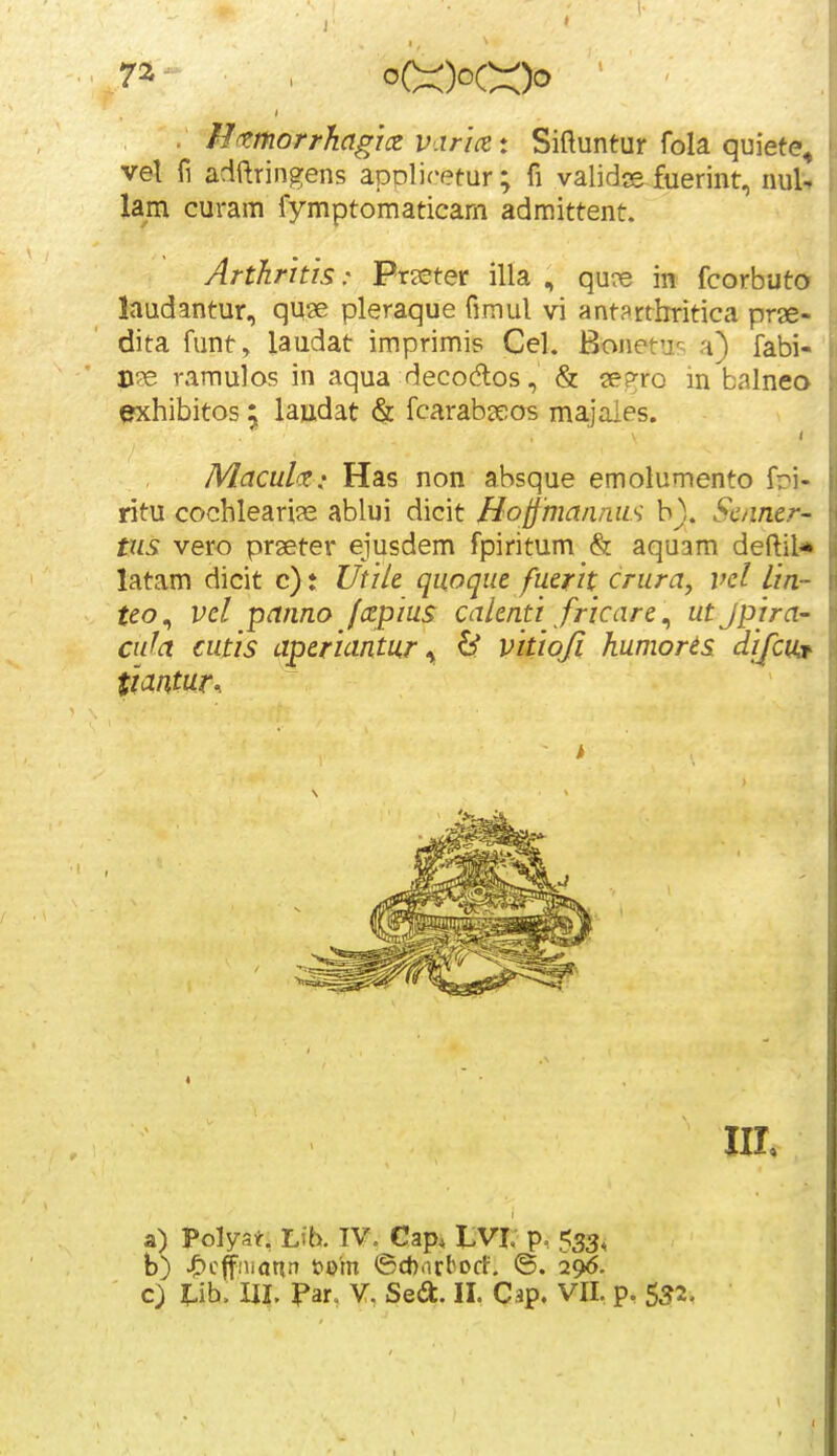 vel fi adftringens applif-etur; fi validjs fuerint, nult lam curam fymptomaticam admittent. Arthrhis: Preeter illa , qure in fcorbuto laudantur, quae pleraque fimul vi ant?rtbritica prae- dita funt, laudat imprimis Cel. Bonetu^^ a) fabi- B?e ramulos in aqua decodos, & 2e?:ro in balneo exhibitos 5, lajadat & fcarab^eos ma.jaies. Maculce: Has non absque emolumento fri- ritu cochlearije ablui dicit HoffmanrLiis b). Sc/iner- tus vero prseter ejusdem fpiritum & aqusm deftil* latam dicit c): Utik quoque fuerit crura, vel lin- teo^ vel panno fcepius calenti fricare^ ut Jpira- cufa cutis aperiantur <y 6f vitioji humorts difcuj^ a) Polyat, Lib. TV. Cap* 1>VI. p, 533, b) J£)cffniann t?o'm ©ch.irborf. @. 296.