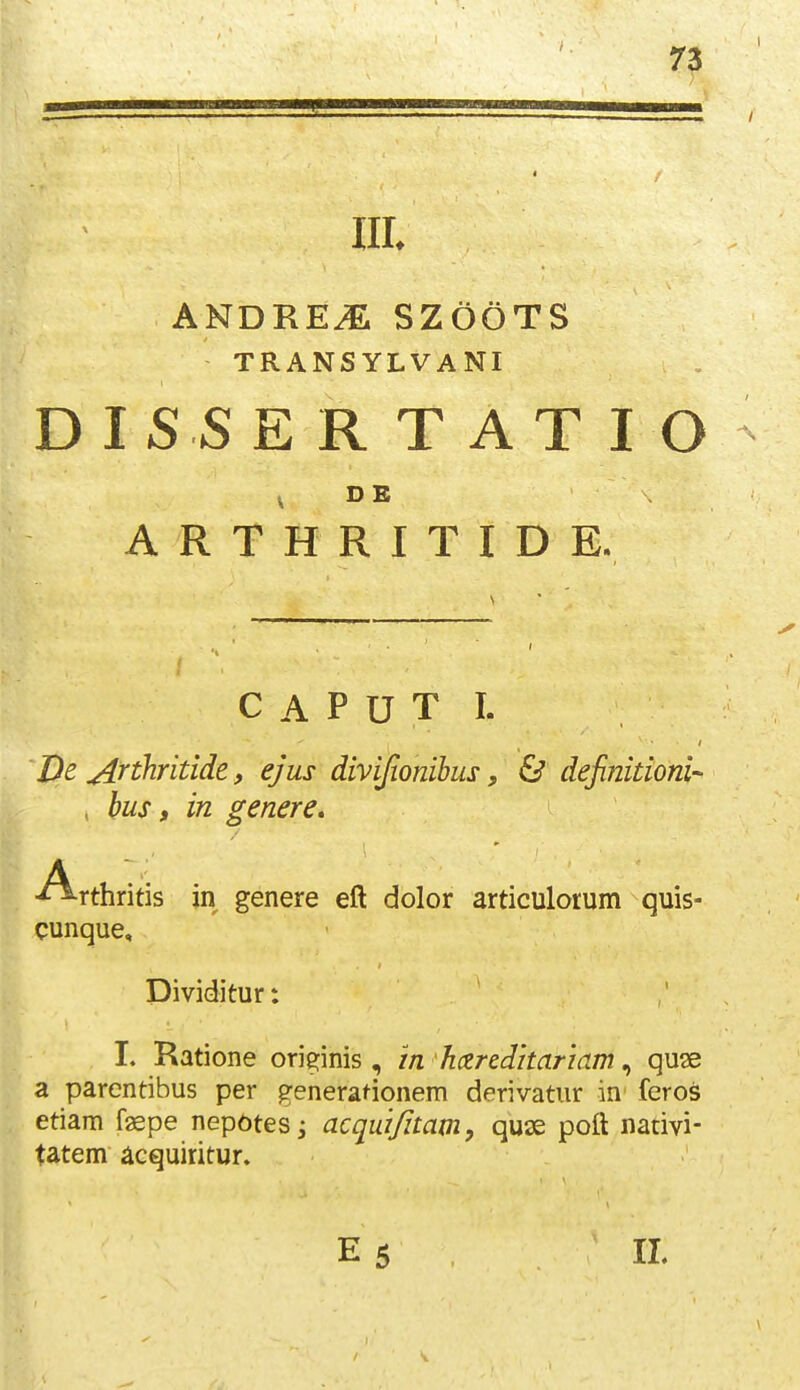 lll ANDRE^ SZOOTS TRANSYLVANI D IS S E R T A T I O , DE A R T H R I T I D E. C A P U T I. De ^nhridde, ejus divifionihus, & definidoni- i bus, in genere, Arthritis jn genere eft dolor articulorum quis- cunque, Dividitur: I. Ratione orie^inis , in hczrcdhariam, quse a parcntibus per generadonem derivatur in feros etiam faepe nep6tesj acquifitam, quse poft nativi- tatem acquiritur. E5 IL