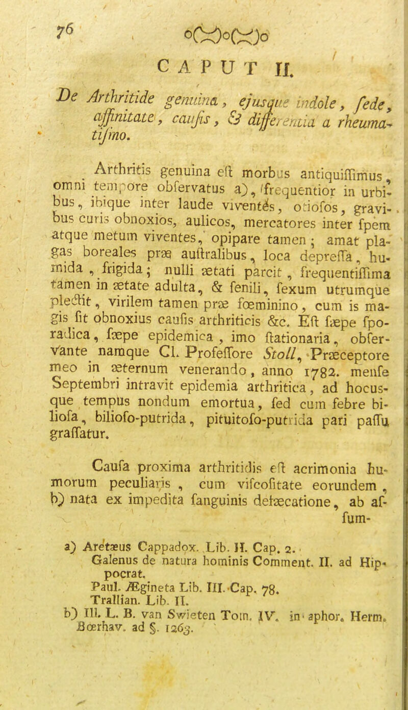 7^ • ^C:=Ooc^)o C A P U T a De Anhritide gemdneL, ejusqae indole, fede, cbjjimtate, caiijis, & differenua a rheuma^ tijmo. ^ Arthritis genuina e(l morbus antiquiffimus omni tempdre obfervatus a},/frequentior in urbi'- bus, ibique inter laude vivent^s, oriofos, gravi- bus curis obnoxios, aulicos, mercatores inter fpem atque metum viventes,' opipare tamen ; amat pla- gas boreales prag auftralibus, loca deprefTa, hu- mida , frigida; nulli aetati parcit, frequentiffima tamenmaetateadulta, & fenili, fexum utrumque pledlit, virilem tamen prae foeminino , cum is ma- gis fit obnoxius caufis arthriticis &c. Eft fiEpe fpo- radica, faepe epidemica , imo ftationaria, obfer- Vante naraque CL ProfeffiDre ^fo//, Praeceptore meo in lEternum venerando, anno 1782. menfe Septembri intravit epidemia arthririca, ad hocus- que tempus nondum emortua, fed cum febre bi- liofa, biliofo-putrida, pituitofo-putiida pari paffiji gra^fatun Caufa proxima arthritidis eft acrimonia hu- morum peculiaris , cum vifcofitate eorundem , b) nata ex impedita fanguinis detaecarione, ab af- fum- a) Aretasus Cappadox. Lib. II. Cap. 2. Galenus de natura hominis Comment. II. ad Hip-^ pocrat. Paul. ^gineta Lib. Ill.-Cap. 78. Trallian. Lib. II. b) 111. L. B. van Sv/ieten Tom, IV. in- aphor. Hermo Boerhav. ad §. 1263.