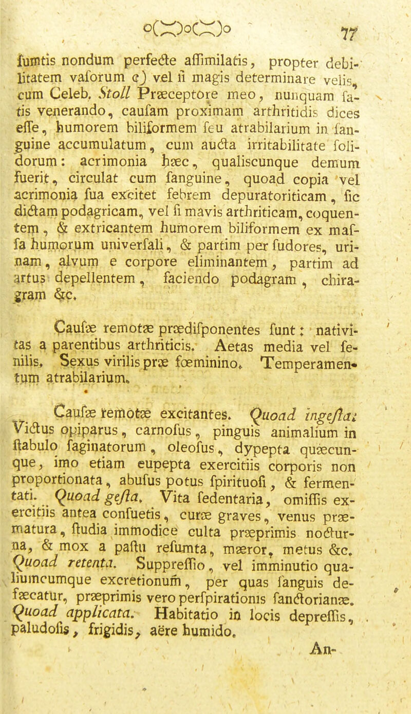 jtunitis nondum perfede affimilatis, propter debi- litatem vaforum q) vel li magis determinare veiis, cum Celeb. Stoll Prseceptore meo, nunquara fa- tis venerando, caufam proximam arthritidis dices efle, humorem biliformem feu atrabilarium in fan- jgqine accumulatum, cum auda irritabilitate foli- ; dorum: acrimonia ixc, qualiscunque demum Fuerit, circulat cum fanguine, quoad copia vel acrimonia fua exTcitet febrem depuratoriticam, fic didam podagricam, vel fi mavis arthriticam, coquen- teip, & extricantem humorem biliformem ex maf- fa humprum univerfali, & partim per fudores, uri- nam, alvum e corpore eliminantem, partim ad artus depellentem, faciendo podagram , chira- gjam ^c. Caufae remot^ praedifponentes funt: nativi- Ttas a parentibus arthriticis. Aetas media vel fe- nilis, Sexus virilis prae foeminino. Temperamen* tum atrabilarium* « Caufae temot^e excitantes. (^uoad mgejla: Vidus opiparus, carnofus, pinguis animalium in ftabulo faginatorum, oleofus, dypepta qusecun- que, imo etiam eupepta exercitiis corporis non proportionata, abufus potus fpirituofi, & fermen- tati. (^uoadge/la, Vita fedentaria, omiffis ex- ercitiis antea confuetis, curse graves, venus prse- matura, ftudia immodice culta praeprimis nodur- ,na, & mox a paftu refumta, maeror^ metus &c. (^uoad retenta. Suppreffio, vel imminutio qua- liumcumque excretionum, per quas fanguis de- faecatur, praeprimis vero perfpirationis fanaoriange. (^uoad applicata. Habitatjo in locis depreffis, paludofis, frigidis, aere humido. \