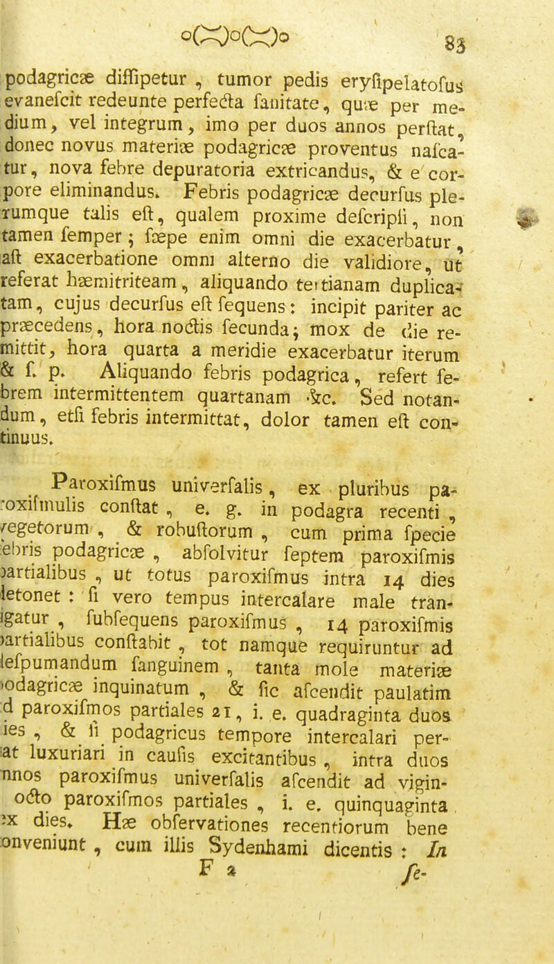 podagricae diflipetur , tumor pedis eryfipelatofuij evanefcit redeunte perfeda fanitate, qu'<e per me- dium, vel integrum, imo per duos annos perftat, donec novus materige podagricje proventus nafca- tur, nova febre depuratoria extricandus, & e cor- pore eliminandus. Febris podagricae decurfus ple- Tumque talis eft, qualem proxime defcripii, non ^ tamen femper; faepe enim omni die exacerbatur, laft exacerbatione omni alterno die validiore, ut referat haemitriteam, aliquando tettianam duplica^ tam, cujus decurfus eftfequens: incipit pariter ac prsecedens, hora nodis fecunda; mox de die re- mittit, hora quarta a meridie exacerbatur iterum & C p. Aliquando febris podagrica, refert fe- brem intermittentem quartanam .^c. Sed notan- dum, etfi febris intermittat, dolor tamen eft con- tinuus. Paroxifmus univerfalis, ex pluribus pa- oxifmulis conftat , e. g. in podagra recenti , /egetorum , & robuftorum , cum prima fpecie :ebris podagricae , abfolvitur feptem paroxifmis oartialibus , ut totus paroxifmus intra 14 dies letonet : fi vero tempus intercalare male tran- igatur , fubfequens paroxifmus , 14 paroxifmis )artiahbus conftahit, tot namque requiruntur ad iefpumandum fanguinem , tanta mole materige )odagr]C9e inquinatum , & fic afcendit paulatim d paroxifmos partiales 21, i. e. quadraginta duos les , & 11 podagricus tempore intercalari per- lat luxuriari in caufis excitantibus , intra duos •nnos paroxifmus univerfahs afcendit ad vigin- ocfto paroxifmos partiales , i. e. quinquaginta, ?x dies» Hae obfervationes recentiorum bene onveniunt , cum ilhs Sydenhami dicentis : I/i