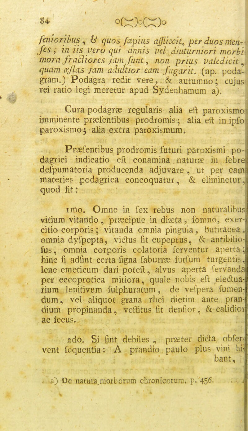 fciiwnkis, 6* quos fczpius afiixit, per duos menr fes ; hi iis yero qui annis vel diuturniori morbi morafraBioresjam funt, non prius vakdicit ^ quam cflas jam adultior eam fugarit, (np. poda-. gramj Podagra redit vere, & autumno; cujusi rei ratio legi meretur apud Sydenliamum a). Cura podagrae regularis alia eft paroxismo i-mminente pr?efentibus prodromis; alia eft in ipfo paroxismo 5 alia extra paroxismum. Praefentibus prodromis futuri paroxismi po- dagrici indicatio eft conamina naturse in ,febre defpumatoria producenda adjuvare , ut per eam materies podagrica concoquatur, & eliminetur, quod fit: imo. Omne in fex rebus non naturalibus vitium vitando, prsecipue in diaeta, fomno, exer- citio corporis; vitanda omnia pinguia, butiracea, omnia dyfpepta, vidus fit eupeptus, & antibilio- fus, omnia corporis colatoria ferventur aperta 5 hinc fi adfmt certa figna faburrse furfum turgentis, lene emeticum dari poteft, alvus aperta fervanda per eccoprotica mitiora, quale nobis eft eledua- rium lenitivum fulphuratum, de vefpera fumen- dum, veL aliquot grana rhei dietim ante pran- dium propinanda, veftitus fit denfior, & calidior ac fecus. ' ado. Si fmt debiles , praeter dida obfer- vent fequentia: A prandio paulo plus vini bi- baut, - a) De natura^morborum cbronicorurn. p. ^S*^- V (