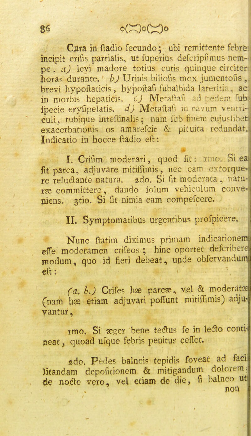 8« <^C^)oC:::0^ Ciira in Hadio fecundo; ubi remittente fcbre incipit crifis partialis, utfuperius defcripfimus nem- pe. aj levi madore totius cutis quinque circiter horas durante. bj Urinis biliofis mox jumentofis , brevi hypoftaticis, hypoftafi fubalbida lateviti/. ac in morbis hepaticis. cj Mefaftaii ad pedem fub fpecie eryfipelatis. dj Metaftafj in cavun venru- culi, tubique inteflinalis; nam fdb finem cu'UFlihJt exacerbationis os amarefcit & pituita redundat, Indicatio in hocce ftadio eft: * I. Crifim moderari, quod lit: imo. Si ea fit parca, adjuvare mitifTimis, nec eam eyforque-. re reludante natura. zdo. Si fit moderata, nati: rae committere, dando fohim vehiculum convt jiiens. 3tio, Si fit nimia eam compefcere. IL Symptomatibus urgentibus profpicere. Nunc ftatim diximus primam indicationem effe moderamen crifeos ; hinc oportet defcribere modum, quo id fieri debeat, unde obfervandum eft: Ca, hj Crifes hae parc^e, vel & moderata (nam has etiam adjuvari poftunt mitiffimis) adju- yantur, imo. Si se^er bene te(5lus fe in ledlo conti- Beat, quoad ufque febris penitus ceftet, ado, Pedes balneis tepidis foveat ad facl litandam depofitionem & mitigandum dolorem; de noae vero, vel etiam de die, fi balneo ut non