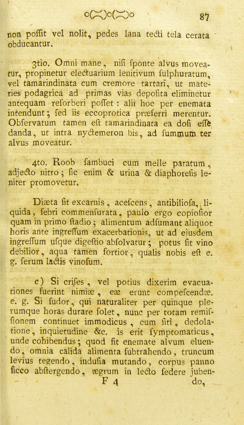 non poffit vel nolit, pedes lana tedti tela cerata obducantur. 3tio. Omni mane, nifi fponte alvus movea- tur, propinetur eledtuarium lenitivum fulphuratum, vel tamarindinata cum cremore tartari, ut mate- ries podagrica ad primas vias depofita eliminetur antequam reforberi poffet: alii hoc per enemata intendunt; fed iis eccoprotica prceferri merentur. Obfervatum tamen eft tamarindinata ea dofi efTfe danda, ut intra nydemeron bis, ad fumoium ter alvus moveatur. 4to. Roob fambuci cum melle paratum, adjedo nitro; fic enim & urina & diaphorefis le- niter promovetur» Diaeta fit excarnis , acefcens, antibiliofa,, li- quida, febri commenfurata, paulo ergo copiofior quam in primo ftadio; alimentum adfumant aliquot horis ante ingreffum exacerbationis, ut ad ejusdem ingreftum ufque digeftio abfolvatur; potus fit vino debilior, aqua tamen fortior, qualis nobis eft e. g. ferum ladis vinofum. c) Si crifes , vel potius dixerim evacua- tiones fuerint nimise, eje erunt compefcendog. e, g. Si fudor, qui naturaliter per quinque ple- rumque horas durare folet, nunc per totam remif- fionem continuet immodicus , cum fiti, dedola- tione, inquietudine &c. is erit fymptomaticus, unde cohibendus; quod fit enemate alvum eluen- do, omnia calida alimenta fubtrahendo, truncum levius teg:endo, indufia mutando, corpus panno ficco abftergendo, aegrum in ledlo federe juben-