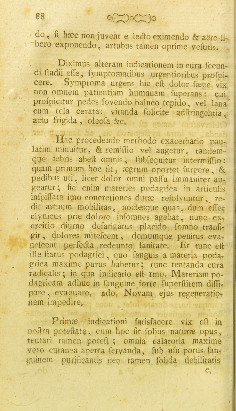 do, fi hoee nonjuvent e ledoeximendo & aere li- bero exponendo, artubus tamen optime veftitis, Diximus alteram indicationem in cura fecun- di ftadii elTe, fymptomatibus urgentioribus profpi^ cere. Symptoma urgens hic eft dolor faepe vix;' non omnem patientiam humanam fuperans: cui, profpicitur pedes fovendo balneo tepido, vel lana' cum tela cerata: vitanda foUcite adftringehtia ,^ aclu frigida , oleofa S:c. Hac procedendo methodo exacerbatio pau- latim minuitur, & remiflio vel augetur, tandem- que tebris abeft omnis, fubfequitur intermiflio: quam primum hoc fit, ixsgrum oportet furgere, & pedibus uti, hcet dolor omni paffu immaniter au,-i geatur; fic enim materies podagrica in articulis infpiflata imo concretiones durae refolvunturre- dit artuum mobilitas, nodesque quas, dum efiTet clynicus proe dolore infomnes agebat, nunc ex^ ercitio diurno defatigatus placido fomno tranfir git, dolores mitefcent, demurnque penitus eva-r nefcent perfecfta ; redeunte fanitate. Et tunc eft ille ftatus podagrici, quo fanguis a materia poda^ grica maxime purus habetur; tunc tentanda cura radicalis; in qua indicatio eft- imp. Materiam po* dagricam adhue in fanguine forte fuperftitem dififi* pare, evaouare. ^do, Novam ejus regeneratio-r jiem impedire, Primse indicationi fatisfacere vix eft ii^ noftra poteftatQ, cum hoc fit fohus natur?B opus, tentari tamen poteft ; omnia calatoria maxime veto cutan^^a aperta feryanda, fub ufu potus fan-, pinem purifiQaiUis iieg tamen fojida detjilitatis