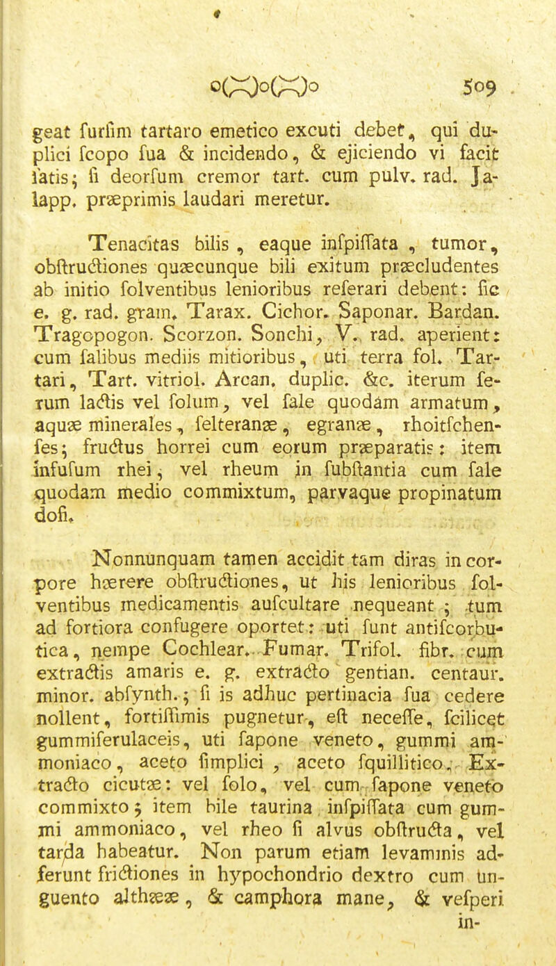 geat furiim tartaro emetico excuti debet^ qui du- plici fcopo fua & incidendo, & ejiciendo vi facit latis; ii deorfum cremor tart. cum pulv. rad. Ja- lapp. praeprimis laudari meretur. Tenacitas bilis , eaque infpiffata , tumor, obil:rudliones quaecunque bili exitum prsecludentes ab initio folventibus lenioribus referari debent: fic e. g. rad. gtam, Tarax. Cichor. Saponar. Bardan. Tragopogon. Scorzon. Sonchi, V., rad. aperient: cum falibus mediis mitioribus,/ luti, terra fol. Tar- tari, Tart. vitriol. Arcan, duplic. &c. iterum fe- rum ladlis vel folum;, vel fale quodam armatum, aquae minerales, felterange, egran?e, rhoitfchen- fes; frudus horrei cum eorum praeparatis: item mfufum rhei ^ vel rheum jn fubftantia cum fale quodam medio commixtum, paryaque propinatum dofi. Nonnunquam tamen accidit tam diras in cor- pore hserere obftrudiones, ut his lenioribus fol- ventibus medicamentis aufcultare nequeant ; .tum ad fortiora confugere oportet.: .uti funt antifcorjbu- tica, i\empe Cochlear...Fumar. Trifol. fibr. :cuin extradtis amaris e. g. extrado gentian. centaur. minor. abfynth. ; fi is adhuc pertinacia fua cedere noUent, fortiffimis pugnetur-, eft neceffe, fcilicet gummiferulaceis, uti fapone veneto, gummi ara- moniaco, aceto fimplici , aceto fquillitico,. Ex- tradto cicutae: vel folo, vel cum fapone venetb commixto 5 item bile taurina, infpiftata cum gum- ini ammoniaco, vel rheo fi alvus obftruda, vel tar^a habeatur. Non parum etiam levammis ad- ferunt fricftiones in hj^^pochondrio dextro cum un- guento aJthjeae, & camphora mane, ^ vefperi. in-