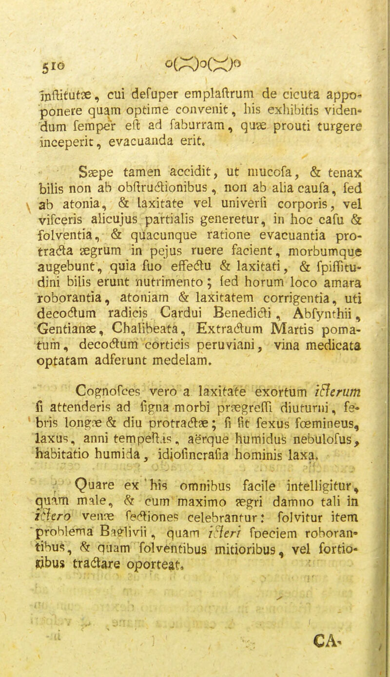 5IO oi:XdoC:::^)o mftitutoe, cui defuper emplaftrum de cicuta appo- ponere quam optime convenit, his exhibitis viden* dum femper eft ad faburram, quae prouti turgere inceperit, evacuanda erit. Saepe tamen accidit, ut mucofa, & tenax bilis non ab obftrudionibus, non ab alia caufa, fed \ ab atonia, & laxitate vel univerfi corporis, vel vifceris alicujus partiahs generetur, in hoc cafu & folventia, & quacunque ratione evacuantia pro- tradla aegrum in pejus ruere facient, morbumque augebunt, quia fuo effedu & laxitati, & fpiffitu- dini bilis erunt nutrimento; fed horum loco amara roborantia, atoniam & laxitatem corrigentia, uti decodlum radicis Cardui Benedidi, Abfynthii, Gentianae, Chahbeata, Extradum Martis poma- 'tbfh , decodturri corticis peruviani, vina medicata optatam adferunt medelam. Cognofces vero a laxitate exortum iBcrum fi attenderis ad figna morbi prjegrefTi diuturni, fe- * bris longne& diu protradlae; fi fit fexus foemineus, laxus, anni tempen.is, aerque humidus nebulofus, habitatio humida, idiofincrafia hominis laxa. ; Quare ex'his omnibus facile intelligitur, guam male, & cum'maximo aegri damno tali in iciero ven?e fe^^ioneB celebrantur: folvitur item prohlema Bi^livii, quam iSierr foeciem roboran- i\h\iM\ quam folventibus mitioribus, vel fortio- libus tradlare oporteat.