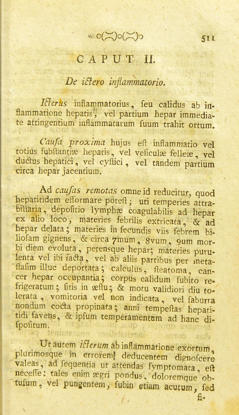 5u C A P U T II De i6lero inflammatorio. I&erus mflammatorius, feu calidus ab iri- flammatione hepatis'^ vel partium hepar immedia- te attingentium inflammatarum fuum trahit ortum. Caufa proxima hujus eft inflammatio vel totius fubftantise hepatis, vel veficuise felle^, vel dudus hepatici, vel cyftici, vel tandem partium circa hepar jacentium. Ad caufas rcmotas omneid reducitur^ quod hepatitidem efformare poteft; uti temperies attra- bniaria, depofitio lymphge coagulabilis ad hepar ex aho loco-, materies febrihs extricata, & ad hepar delata; materies in fecundis viis febrem bi- liofam gignens, & circa ^inum, Svum, 9um mor- bidiem evoluta, petensque hepar; materies puru- lenta vel ibifada , vel ab ahis partibus per meta- ftafim illuc deportata; calculus, fteatoma, can- •cer hepar occupantia; corpiis calidum fubito re- frigeratum; fitis in geftu; & motu validiori diu to- lerata , vomitoria vel non indicata, vel faburra nondum codla propinata; anni tempeftas hepati- tidf favens, & ipfum temperamentnm ad hanc di- fpontum. ■ •  ■ Ut autem i^erum ab inflammatione exortum plunmosque in erroremj deducentem di^nofcere valeas, ad fequentia ut attendas fymptomata eft neceffe: tales enim segri pondus,'doloremque'ob- tufwm, vel pungentem, fubin etiam acutum, fed