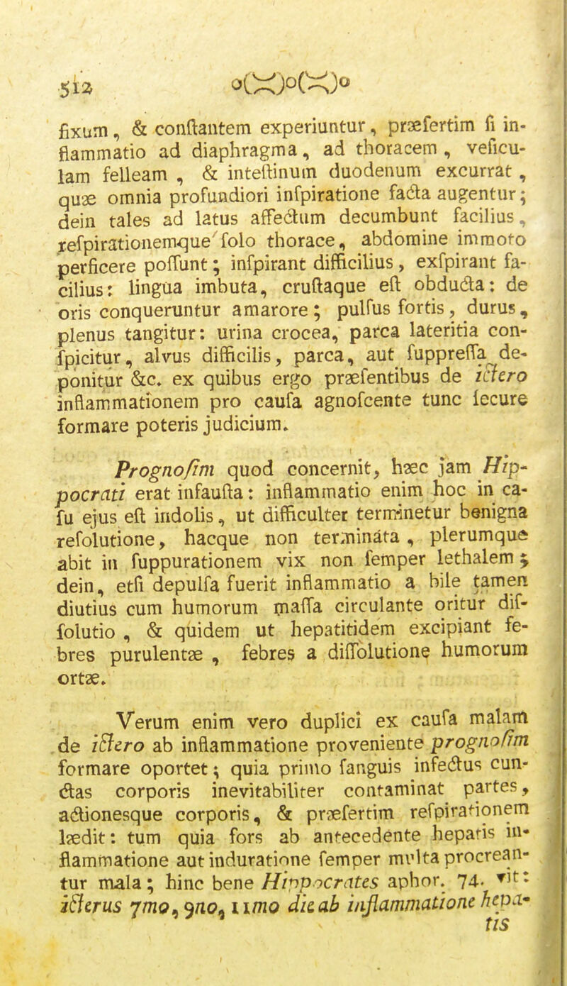 .5b oC>i)o(^)o fixum, & conftantem experiuntur, prsefertim fi in- fiammatio ad diaphragma, ad thoracem , veficu- lam felleam , & inteftinum duodenum excurrat, quae omnia profundiori infpiratione fada augentur; dein tales ad latus afFedum decumbunt facilius, ;;efpirationemque'folo thorace, abdomine immofo perficere poffunt; infpirant difEicilius, exfpirant fa- cilius: lingua imbuta, cruftaque eft obduda: de oris conqueruntur amarore ; pulfus fortis, durus, plenus tangitur: urina crocea, parca lateritia con- fpicitur, alvus difficilis, parca, aut fuppreffa de- ponitur &c» ex quibus ergo praefentibus de iclero inflam.mationem pro caufa agnofcente tunc lecure formare poteris judicium. Prognofim quod concernit, hsec jam Hip- pocrati erat infaufta: inflammatio enim hoc in ca- fu ejus ell indolis, ut difficulter term-inetur benigna refolutione, hacque non ter.Tiinata , plerumque abit in fuppurationem vix non femper lethalem j dein, etfi depulfa fuerit inflammatio a bile tamen diutius cum humorum maffa circulante oritur dif- folutio , & quidem ut hepatitidem excipiant fe- bres purulentae , febres a dilTolutione humorum ortae. Verum enim vero duplici ex caufa malam ,de iBcro ab inflammatione proveniente prognofrm formare oportet; quia primo fanguis infedus cun- das corporis inevitabiliter contaminat partes, adionesque corporis, & praefertim refpiranonem laedit: tum quia fors ab antecedente heparis in- flammatione aut induratione femper miMta procrean- tur mala; hinc bene Hippocrates aphor. 74. ▼if* i^erus 7/^1?, 9/ic?, ii/no dicah i/ifiammatione hejDa