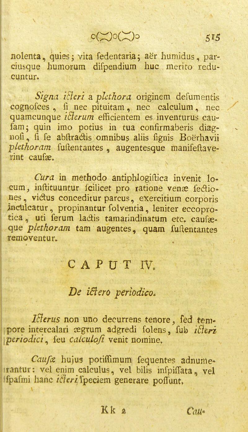 nolenta, quies; vita fedentaria; aer humidus, par- ciusque humorum difpendium huc merito redu- cuntur. Signa i&erz a pkthora originem defumentis cognofces , fi nec pituitam, nec calculum, nec quamcunque iBerum efficientem es inventurus cau- fam; quin imo potius in tua confirmaberis diag- nofi, fi fe abftradis omnibu? aliis fignis Boerhavii plethoram fuftentantes , augentesque manifeftave- rint caufae. Cura in methodo antiphlogiftica invenit lo- cum, inftituuntur fcihcet pro ratione venae fedio* nes, vidus conceditur parcus, exercitium corporis indilcatur, propinantur folventia, leniter eccopro- tica, uti ferum ladis tamarindinatum etc, caufae- que plethoram tam augentes, quam fuftentantes temoventur, C A P 0 T IV. De iBero perlodico. iSlerus non uno decurrens tenore, fed tem* ipore intercalari osgrum adgredi folens, fub iBe-ri Iperiodici ^ ieu Cakulq/i yenit nomme, Caufz huju3 potiffimum fequentes adnume* irantur: vel enim calculus, vel bihs infpiftata, vel ifpafmi hanc itieriX^Qoiem generare poffunt. Kk s.