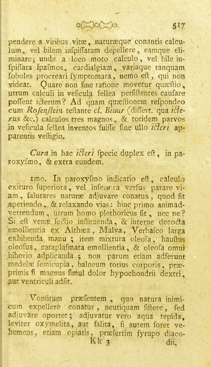 pendere-a viribus vitae, naturseque conantis calcu- lum, vel bilem infpiffatam depellere, eamque eli- jninare; unde a loco moto calculo, vel bile in- fpiiTata fpafmos, cardialgiam, variaque tanquam foboles procreari fymptomata, nemo eft^ qui non videat. Quare non fme ratione movetur quseftio, Utrum calculi in veficula fellea perfiftentes caufare pofTent iclerum? Ad quam quseftionem refpondeo cum Rq/enJIem teiiante cL Biuur (differt. qua iBe- rus &c.) calculos tres magnos, & totidem parvos jn veficula fellea inventos fuifTe fme ullo lEicri ap- parentis velligio, Cura in hac i^eri fpecie duplex efl:, in pa- Sfoxyfmo, & extra eundem. irtio. In paroxyfmo indicatio efl:, caloulo exituro fuperiora, vel infe>-rr.ra verfus parare vi- am, falutares naturse adjuvare conatus, quod fit ■aperiendo,. & relaxando vias: hinc primo animad- vertendum , utrum homo plethoricus fit, nec ne? Si, eft ven?e fgdlio infiituenda, & interne decodla £mollientia ex Althaea, Malva, Verbafco larga exhibenda manu ; item mixtura oleofa, hauftus pleofus, cataplafmata emollientia, & oleofa omni .bihorio adplicanda 5 non parum etiam adferunt medelae femicupia, balneum totius corporis, prse- primis fi ma^nus fimul dolor hypochondrii dextri, HUt ventricuii adfit. Vomitum prsefentem , quo natura inimi- cum expellere conatur , neutiquam fiftere, fed adjuvare oportet; adjuvatur vero aqua tepida, leviter oxymelita, aut fahta, fi autem foret ve- hemens; etiam opiatis, praefertim fyrupo diaco- Kk 3 dii.