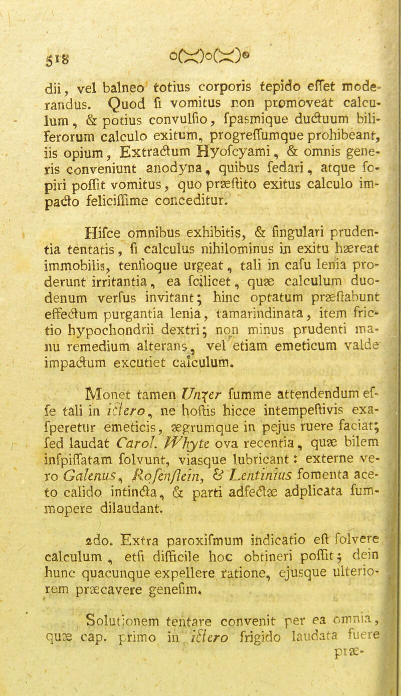 dii, vel balneo totius corporis fepido efTet mode- randus. Quod fi vomitus ron promoveat calcu- lum, & potius convulfio, fpasmique duduum bili- Ferorum calculo exitum, progreffumque prohibeant, iis opium, Extradum Hyofcyami, & omnis gene- ris conveniunt anodyna, quibus fedari, atque fo- piri poflit vomitus, quo praeftito exitus calculo im- pado feliciflime conceditur. Hifce omnibus exhibitis, & fmgulari pruden- tia tentatis, fi calculus nihilominus iji exitu haereat immobilis, tenfioque urgeat, tali in cafu lenia pro- derunt irritantia, ea fcilicet, qu?e calculum duo- denum verfus invitant; hinc optatum praeftabunt efFedum purgantia lenia, tamarindinata, item fric- tio hypochondrii dextri; non minus prudenti ma- im remedium alterans, vel etiam emeticum valde impadum excutiet calculum. Monet tamen Urqcr fumme attendendum ef- fe tali in itlcro^ ne hoftis hicce intempeftivis exa- fperetur emeticis, aegrumque in pejus ruere faciat; fed laudat CaroL Whytc ova recentia, quae bilem infpiffatam folvunt, viasque lubricant: externe ve- ro Galenus^ Rofmflehi, & Lentimus fomewtSL sce- to calido intinda, & parti adfedlas adplicata fum- mopere dilaudant. ado. Extra paroxifmum indicatio eft folvere calculum , etfi difftcile hoc obtineri poffit 5 dein hunc quacunque expellere ratione, ejusque ulterio- rem praecavere genefun. Solutlonem tentare convenit per ea cmni.i, qus cap. primo m. i&cro frigido laudata fuere prae-
