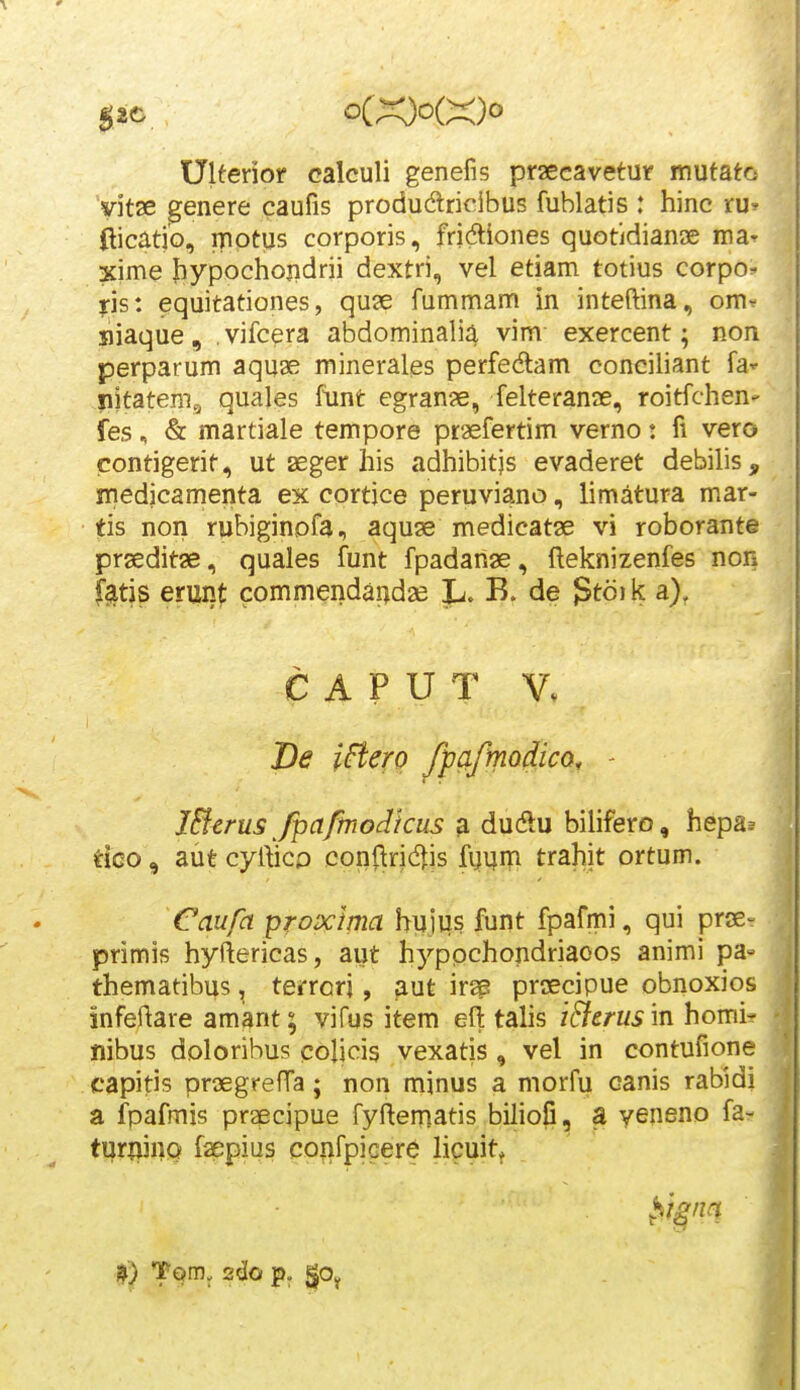 Ulferior calculi genefif? praecavetur itiutatcs yitse genere caufis produdlricibus fublatis : hinc ru» flicatio, motus corporis, fridiones quotidianDe iraT xime bypochojidrii dextri, vel etiam totius corpo^ ps: equitationes, quse fummam in inteftina, om^ siaque, vifcera abdominalia vim exercent; non perparum aquae mineralgs perfedam conciliant fa^ nitatemg quales funt egran^e, felteranie, roitfchen' fes, & martiale tempore praefertim verno: fi vero conrigerit, ut seger his adhibitjs evaderet debilis, iriedicamenta ex cortjce peruviano, limatura mar- tis non rubiginofa, aquse medicatse vi roborante prseditae, quales funt fpadanae, fteknizenfes non f^tis erunt commendandse L. B. de ^td] k a), C A P U T De ifiero /pciftnQ^icQ, - Mcrus fipafmodicus ^ dudu bilifero, hepa.= tico, aut cyfticp conflrid^js fijvjm trahit ortum. Caufa proxima huiiis funt fpafmi, qui prse- primis hyftericas, aut hyppchondriaoos animi pa- themadbus, terrorj, aut irs prsecipue obnoxios infeftare amant; vifus item efi: talis iEierus m homi? nibus doloribus colicis vexatis, vel in contufione capitis prsegrefTa; non minus a morfu canis rabidi a fpafmis pr^cipue fyflemaris biliofi, a yeneno fa- turwno faepius coiifpiGere licuitj