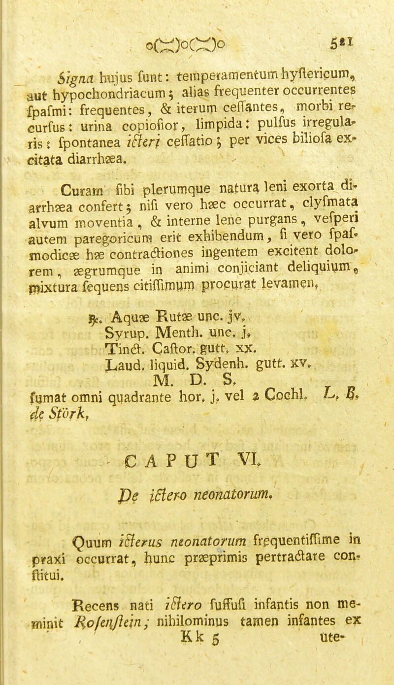 5£I Signa hujus funt: temperamentum hyflericum, aut hypochondriacum^ alias frequenter occurrentes Xpafmi: frequentes, & iterum cefTantes, morbi re. curfus: urina copiofior, limpida: pulfus irregula- ris: fpontanea iflcri ceffatio ; per vices bihofa ex- Gitata diarrhsea. Curam fibi plerumque natur^ leni exorta di-- arrhsea confert 5 nifi vero haec occurrat, clyfmat^ alvum moventia , & interne lene purgans, vefperi autem paregoricura erit exhibendum, fi vero fpaf^ snodicge hae contraaiones ingentem excitent dolo^ rem, segrumque in animi conjiciant dehquium, ri^ixtura fequens citiffim»m procijrat levamen, Aqu3e Kutae unc. jv, Syrup. Menth. unc, j, Tina. Caftor. gutt, xx. Laud. liquid. Sydenh. gutt. xv, M. D. S, fumat omni qnadrante hor, j. vel z Cochh L, de Sfvrkr C A P U T VI Pe 0ero neonatorum, Quum iEierus monatorum frequentiffime in pfaxi occurrat, hunc prseprimis pertra^are con- flitui, Recens nati iFitro fuffbri infantis non me- Hiinit Ho/eii/iein; nihilominus tamen infantes ex
