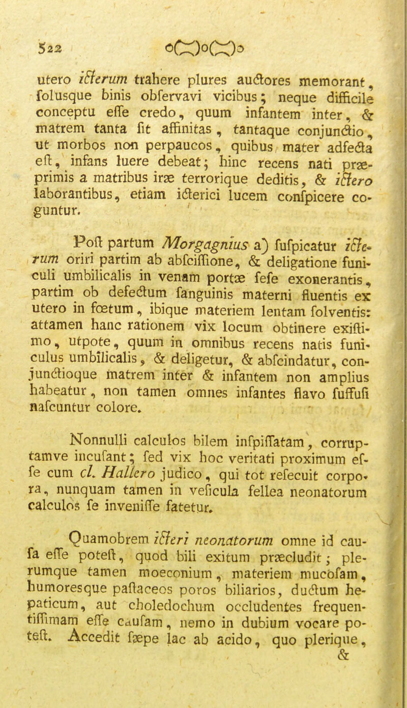utero iEicrum trahere plures audlores memorant, folusque binis obfervavi vicibas; neque difficile conceptu effe credo, quum infantem inter, & matrem tanta fit affinitas , tantaque conjundio, ut morbos non perpaucos, quibus mater adfeda efl:, infans luere debeat; hinc recens nati pr^e- primis a matribus irae terrorique deditis, & i^cro laborantibus, etiam iderici lucem confpicere co- guntur. Poft partum Morgagnius a) fufpicatur zcTe- rum oriri partim ab abfciffione, & deligatione funi- culi umbilicalis in venam port53e fefe exonerantis, partim ob defedum fanguinis materni fiuentis ex utero in foetum, ibique materiem lentam folventis: attamen hanc rationem vix locum obtinere exifti- mo, utpote, quum in omnibus recens natis funi- culus umbilicalis, & deligetur, & abfcindatur, con- jundioque matrem inter & infantem non amplius habeatur, non tamen omnes infantes flavo fuffufi nafcuntur colore, Nonnulli calculos bilem infpilTatam , corrup- tamve incufant; fed vix hoc veritati proximum ef- fe cum cL Hallero judico, qui tot refecuit corpo. ra, nunquam tamen in veficula fellea neonatorum calculos fe inveniffe fatetur» Quamobrem iBcri neonatorum omne id cau- fa efTe potefl, quod bili exitum prsecludit; ple- rumque tamen moeconium, materiem mucbfam, humoresque paftaceos poros biliarios, dudlum he- paticum, aut choledochum occludentes frequen- tiffimam effe Cdufam, nemo in dubium vocare po- teft. Accedit fsepe lac ab acido, quo plerique, &