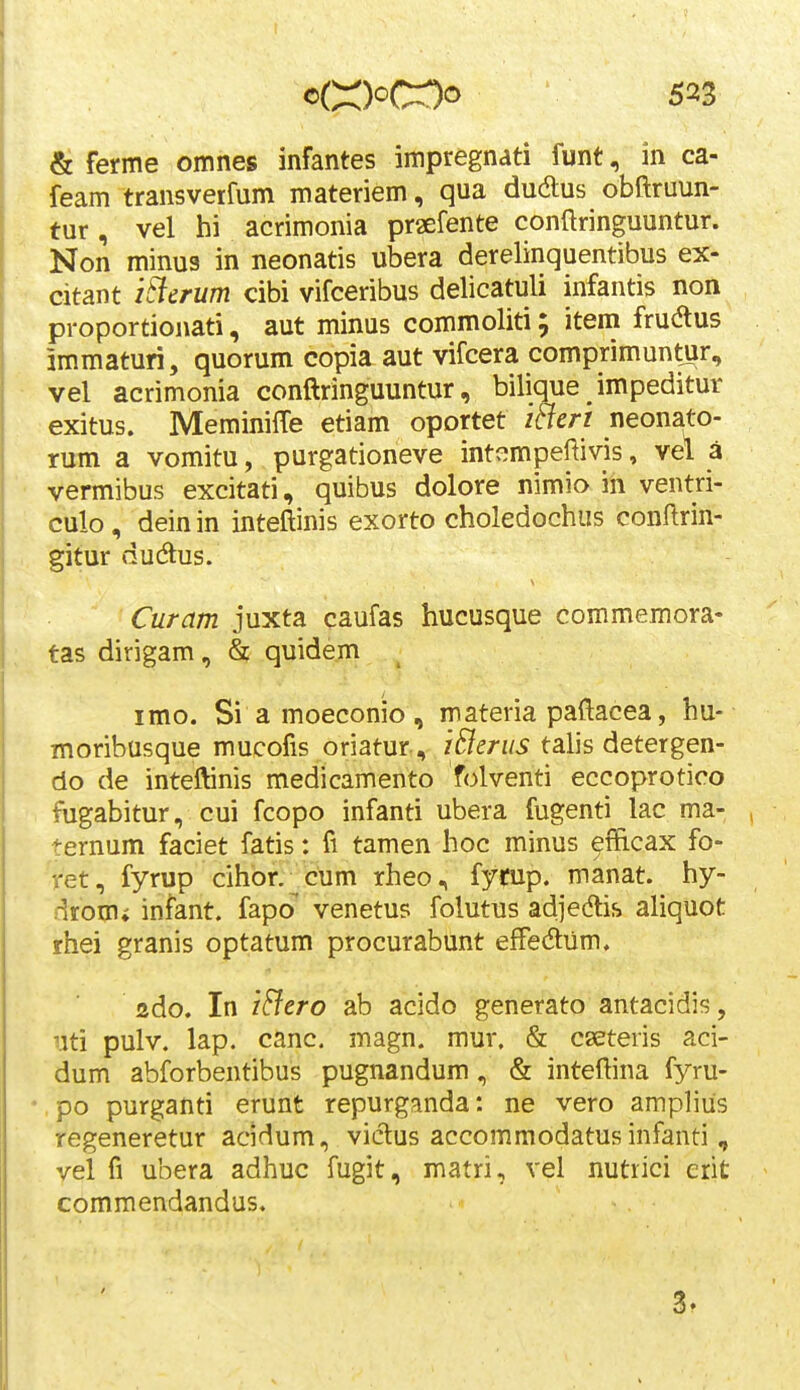 & ferme omnes infantes impregnati funt, in ca- feam transverfum materiem, qua dudlus obftruun- tur, vel hi acrimonia pr^efente conftringuuntur. Non minus in neonatis ubera derelinquentibus ex- citant i^crum cibi vifceribus delicatuli infantis non proportionati, aut minus commoliti; item frudtus immaturi, quorum copia aut vifcera comprimuntur, vel acrimonia conftringuuntur, bilique impeditur exitus. MeminifTe etiam oportet itieri neonato- rum a vomitu, purgationeve intempeftivis, vel a vermibus excitati, quibus dolore nimio in ventri- culo, deinin inteftinis exorto choledochus conftrin- gitur ducftus. Curam juxta caufas hucusque commemora- tas dirigam, & quidem imo. Si a moeconio, materia paftacea, hu- moribusque mucofis oriatur, iBerus talis detergen- do de inteftinis medicamento folventi eccoprotico fugabitur, cui fcopo infanti ubera fugenti lac ma- ternum faciet fatis: fi tamen hoc minus ^fficax fo- ret, fyrup cihor.^cum rheo, fytup. manat. hy- drom» infant. fapo venetus folutus adjeAis aliquot rhei granis optatum procurabunt efFedliim. ado. In i&ero ab acido generato antacidis, uti pulv. lap. canc. magn. mur. & cseteris aci- dum abforbentibus pugnandum, & inteftina fyru- • po purganti erunt repurganda: ne vero amplius regeneretur acidum, victus accommodatus infanti , vel fi ubera adhuc fugit, matri, vel nutiici erit commendandus. 3.