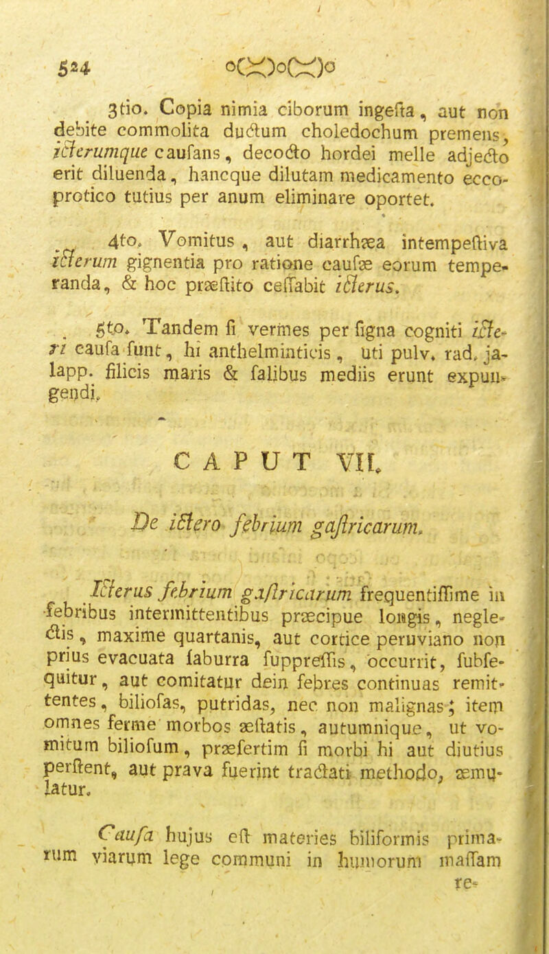 3tio. Copia nimia ciborum ingefta, aut non debite commolita dudum choledochum premens, icicrumqiie cmhns ^ decodo hordei melle adjedo erit diluenda, hancque dilutam medicamento ecco- protico tutius per anum eliminare oportet. 4to, Vomitus , aut diarrh^ea intempeftiva icierum gignentia pro ratione caufas eorum tempe- randa, & hoc prseflito cefTabit i&crus, ^tp, Tandem fi vermes per figna cogniti iBc- ri eaufa funt, hi anthelminticis, uti pulv» rad. ja- lapp. filicis niaris & falibus mediis erunt expuu- geijdi. c A p u T vn. De iSiero fihrium gajiricarmh ISferus febrium g.i/Iriccirum '(reqnent]{rme m •lebribus intermittentibus prascipue loMgis, negle- <^tis, maxime quartanis, aut cortice peruviano non prms evacuata laburra fuppreiTis, occurrit, fubfe- quitur, aut eomitatur dein febres continuas remit- tentes, bihofas, putridas, nec non malignas; item omnes ferme morbos seftatis, autumnique, ut vo- mitum biliofum, prasfertim fi morbi hi aut diutius perftent, aut prava fuerint tradati methodo, aemi}- latur. Caufa hujus cft materies biliformis prima- nm viarum lege cpramuni in huniorum maffam re-