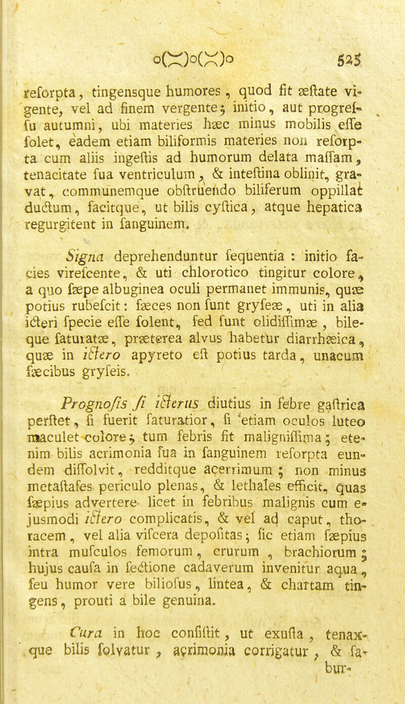 reforpta, tingensque humores, quod fit aeftate vi- gente, vel ad finem vergente^ initio, aut progrei- fu autumni, ubi materies hsec minus mobilis effe folet, eadem etiam bihformis materies non reforp- ta cum aliis ingeftis ad humorum delata maiTam, tenacitate fua ventriculum, & inteftina oblinit, gra- vat, communemque obftrUendo biliferum oppillai dudtum, facitque, ut bilis cyftica, atque hepatica regurgitent in fanguinem. Signa deprehenduntur fequentia : initio fa- cies virefcente, & uti chlorotico tingitur colore^ a quo fsepe albuginea oculi permanet immunis, quae potius rubefcit: fseces non funt gryfese, uti in alia ideri fpecie effe folent, fed funt olidiffimae , bile- que faturatae, praeterea alvus habetur diarrhssica, quae in iSlero apyreto eft potius tarda, unacum fsecibus gryfeis. Progiiofis fi i&mis diutius in febre gaftriea perftet, 5 fuerit faturatior, fi 'etiam oculos luteo ixiaculet colore^ tum febris fit maligniftima; ete- nim bilis acrimonia fua in fanguinem reforpta eun- dem dift^olvit, redditque acerrimum ; non minus metaftafes periculo plenas, & lethales efficit, quas faspius advertere- Hcet in febribus malignis cum e- jusmodi itfero complicatis, & vel ad caput, tho- racem, vel alia vifcera depofitas ^ fic etiam fgepius intra mufculos femorum, crurum , brachiorum; hujus caufa in fedione cadaverum invenitur aqua , feu humor vere biliofus, hntea, & chartam tin- gens, prouti a bile genuina, Cura in hoc confiftit, ut exufla , tena^c- ■ que bilis folvatur ^ afrimonia corrigutur ; & fa- buT-