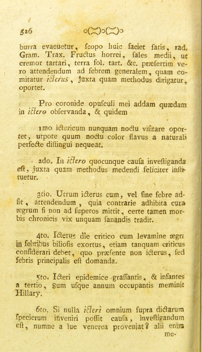 $26 burra evaeuetur, fcopo huic faciet fatis, rad, Gram. Trax. Frudus horrei, fales medii, ut cremor tartari, terra fol. tart. &c. pr?efertim ve- ro attendendum ad febrem generalem, quam co- mitatur iBej^us ^ Juxta quam methodus dirigatur. oportet. Pro coronide opufculi mei addam quaedam in iElero obfervanda, & quidem imo idlericum nunquam nodu vifitare opor- ■tet, utpote quum nodu color flavus a naturali perfedte diftingui nequeat. izdo. In iFlero quocunque caufa inveftigands eft, juxta qu2m methodus medendi feliciter infti^ tuetur. 3tio. Utrum idlerus cum, vel (ine febre ad- fit, attendendum , quia contrarie adhibita cur* jegrum fi non ad fuperos mittit, certe tamen mor- bis chronicis vix unquam fanandis tradit. 4to. Ic^eru»; die critico cum levamine segri in fehribus biliofis exortus, etiam tanquam criticus confiderari dehet, quo praefente non iderus, fed febris principalis eft domanda. 5to. Meri epidemice gralTantis, & infantes a tertio, 8um ufque annum occupantis meminit Hillary. 6to. Si nulla i^eri omnlum fupra didlarum fpecierum iilveniri poflit caufa, inveftigandum eft, numne a lue v^nerea proveniat? alii enira me-