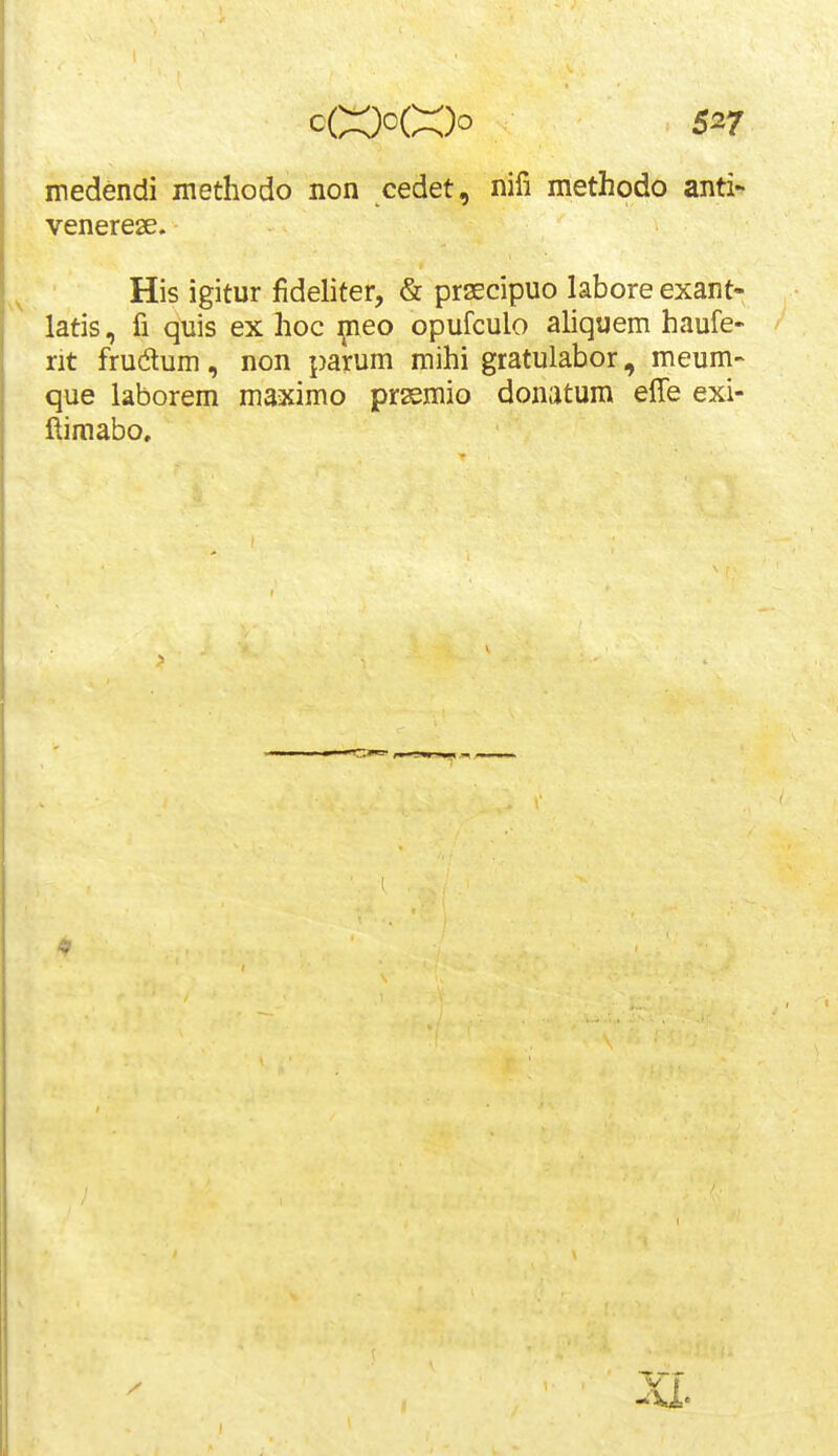 medendi methodo non cedet, nifi methodo anti- venerese. His igitur fideliter, & prsEcipuo labore exant- latis, fi quis ex hoc ^eo opufculo aliquem haufe- rit frudum, non parum mihi gratulabor, meum- que laborem maximo prasmio donatum effe exi- ftimabo. V t